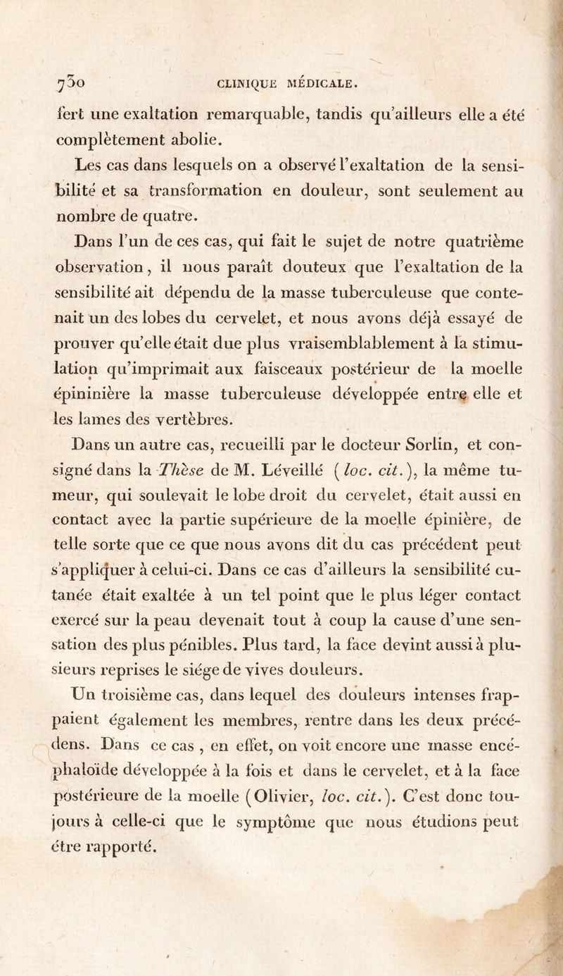 fert une exaltation remarquable, tandis qu’ailleurs elle a été complètement abolie. Les cas dans lesquels on a observé l’exaltation de la sensi- bilité et sa transformation en douleur, sont seulement au nombre de quatre. Dans l’un de ces cas, qui fait le sujet de notre quatrième observation, il nous paraît douteux que l’exaltation de la sensibilité ait dépendu de la masse tuberculeuse que conte- nait un des lobes du cervelet, et nous avons déjà essayé de prouver quelle était due plus vraisemblablement à la stimu- lation qu’imprimait aux faisceaux postérieur de la moelle épininière la masse tuberculeuse développée entre elle et les lames des vertèbres. Dans un autre cas, recueilli par le docteur Sorlin, et con- signé dans la Thèse de M. Léveillé ( loc. cit. ), la même tu- meur, qui soulevait le lobe droit du cervelet, était aussi en contact avec la partie supérieure de la moelle épinière, de telle sorte que ce que nous avons dit du cas précédent peut s’appliquer à celui-ci. Dans ce cas d’ailleurs la sensibilité cu- tanée était exaltée à un tel point que le plus léger contact exercé sur la peau devenait tout à coup la cause d’une sen- sation des plus pénibles. Plus tard, la face devint aussi à plu- sieurs reprises le siège de vives douleurs. Un troisième cas, dans lequel des douleurs intenses frap- paient également les membres, rentre dans les deux précé- dens. Dans ce cas , en effet, on voit encore une masse encé- phaloide développée à la fois et dans le cervelet, et à la face postérieure de la moelle (Olivier, loc. cit.'). C’est donc tou- jours à celle-ci que le symptôme que nous étudions peut être rapporté.