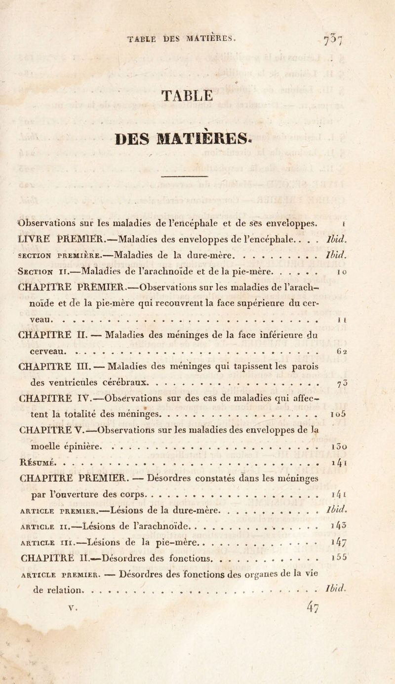 TABLE DES MATIÈRES. Observations sur les maladies de l’encéphale et de ses enveloppes. f LIVRE PREMIER.—Maladies des enveloppes de l’encéphale.. . . Ibid. section première.—Maladies de la dure-mère Ibid. Section it.—Maladies de l’arachnoïde et de la pie-mère i o CHAPITRE PREMIER.—Observations sur les maladies de l’arach- noïde et de la pie-mère qui recouvrent la face supérieure du cer- veau il CHAPITRE II. — Maladies des méninges de la face inférieure du cerveau. 62 CHAPITRE III. — Maladies des méninges qui tapissent les parois des ventricules cérébraux 70 CHAPITRE IV.-—Observations sur des cas de maladies qui affec- tent la totalité des méninges io5 CHAPITRE V.—Observations sur les maladies des enveloppes de la moelle épinière i5o Résumé 141 CHAPITRE PREMIER. — Désordres constatés dans les méninges par l’ouverture des corps i4* article premier.—Lésions de la dure-mère Ibid. article 11.—Lésions de l’arachnoïde 143 article iii.—Lésions de la pie-mère 147 CHAPITRE II.—Désordres des fonctions i55 article premier. — Désordres des fonctions des organes de la vie de relation. » Ibid.