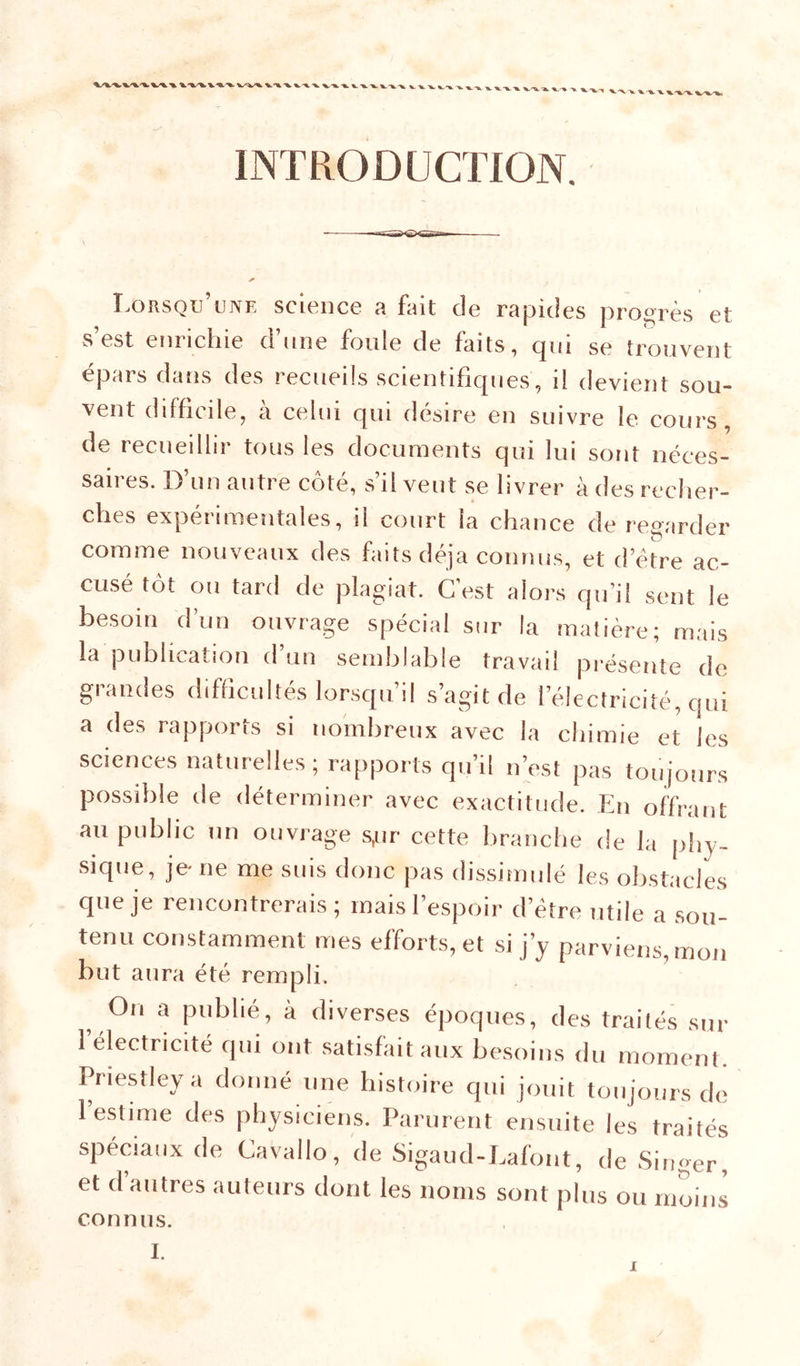 INTRODUCTION. Lorsqu’une science a fait de rapides progrès et s’est enrichie d’nne foule de faits, qui se trouvent épars dans des recueils scientifiques, il devient sou- vent difficile, à celui qui désire en suivre le cours, de recueillir tous les documents qui lui sont néces- saires. D’un autre côté, s’il veut se livrer à des recher- ches expérimentales, il court la chance de regarder comme nouveaux des faits déjà connus, et detre ac- cusé tôt ou tard de plagiat. G est alors qu’il sent le besoin d’un ouvrage spécial sur la matière; mais la publication d’un semblable travail présente de grandes difficultés lorsqu’il s’agit de l’électricité, qui a des rapports si nombreux avec la chimie et les sciences naturelles; rapports qu’il n’est pas toujours possible de déterminer avec exactitude. En offrant au public un ouvrage s,ur cette liranche de la phy- sique, je ne me suis donc pas dissimulé les obstacles que je rencontrerais; mais l’espoir d’étre utile a sou- tenu constamment mes efforts, et si j’y parviens, mon but aura été rempli. ^ On a publié, à diverses époques, des trailés sur l’électricité qui ont satisfait aux besoins du moment. Priestley a donné une histoire qui jouit toujours do l’estime des physiciens. Parurent ensuite les traités spéciaux de Cavallo, de Sigaud-Lafont, de Singer, et d autres auteurs dont les noms sont plus ou moins connus. I.