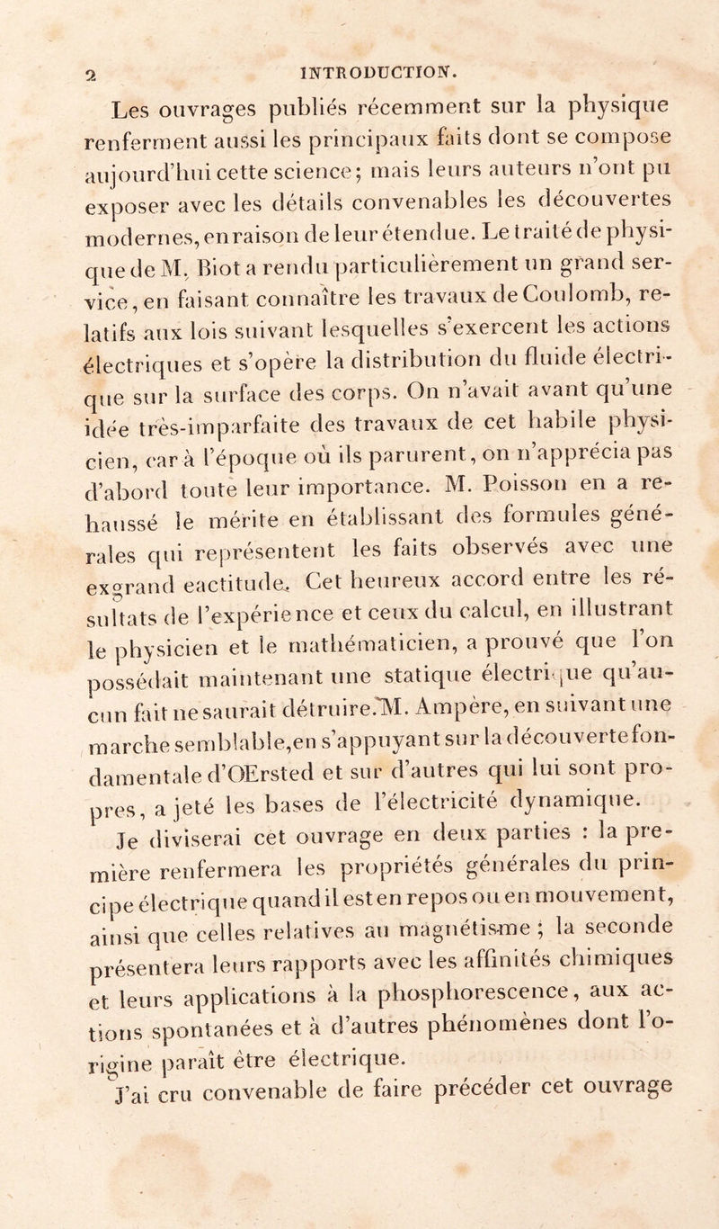 Les ouvrages publiés récemment sur la physique renferment aussi les principaux faits dont se compose aujourd’hui cette science ; mais leurs auteurs n’ont pu exposer avec les détails convenables les découvertes modernes, en raison de leur étendue. Le traité de physi- que de M, Biot a rendu particulièrement un grand ser- vice, en faisant connaître les travaux de Coulomb, re- latifs aux lois suivant lesquelles s’exercent les actions électriques et s’opère la distribution du fluide électri- que sur la surface des corps. On n avait avant c|u une idée très-imparfaite des travaux de cet habile physi- cien, car à l’époque où ils parurent, on n’apprécia pas d’abord toute leur importance. M. Poisson en a re- haussé le mérite en établissant des formules géné- rales qui représentent les faits observés avec une exgrand eactitude. Cet heureux accord entre les ré- sultats de l’expérience et ceux du calcul, en illustrant le physicien et le mathématicien, a prouvé que l’on possédait maintenant une statique électri pie qu’au- cun fait ne saurait détruire.lM. Ampère, en suivant une marche semblable,en s’appuyant sur la découvertefon- damentaled’OErsted et sur d’autres qui lui sont pro- pres, a jeté les bases de l’électricité dynamique. Je diviserai cet ouvrage en deux parties : la pre- mière renfermera les propriétés générales du prin- cipe électrique quandil est en repos ou en mouvement, ainsi que celles relatives au magnétis-me ; la seconde présentera leurs rapports avec les affinités chimiques et leurs applications à la phosphorescence, aux ac- tions spontanées et à d’autres phénomènes dont l’o- Rigine parait être electrique. J’ai cru convenable de faire précéder cet ouvrage