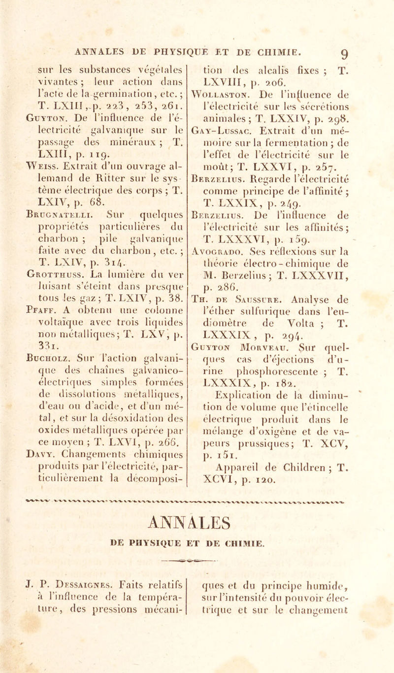 T. sur les siibstiuices vé&lt;j;élales vivantes ; leur action clans l’acte (le la germination, etc. ; T, LXnî,-.p. '2 23, 2 53, 261. Guyton. De rinfluence de l’é- lectricité galvanique sur le passage des minéraux ; T. Lxni, p. 119. ^^^Eiss. Extrait d’un ouvrage al- lemand de Ritter sur le sys tème électrique des corps ; T. LXIV, p. 68. Brügnatelli. Sur quelques propriétés particulières du charbon ; pile galvanicpie faite avec du charbon, etc.; T. LXIV, p. 3i/i. Grotthuss. La lumière du ver luisant s’éteint dans presque tous les gaz; T. LXIV, p. 38. Pfaff. a obtenu une colonne voltaïque avec trois liquides non métalliques; T. LXVj p. 3 31. Bucholz. Sur l’action galvani- cjue des chaînes galvanico- électriques simples formées de dissolutions métalliques, d’eau ou d’acide, et d’un mé- tal , et sur la déscjxidation des oxides métalliques opérée par- ce moyen ; T. LXVl, j). 266. Davy. Changements chimiques pr oduits par l’électr-icité, par- ticulièrement la décomposi- I tion des alcalis fixes ; LXVIIl, p. 206. WoLLASTON. De l’influence de l’électricité sur les sécrétions animales ; T. LXXIV, p. 298. Gay'-Lussac, Extrait d’un mé- moire sur la fermentation ; de l’effet de l’électricité sur le moût; T. LXXVI, p. 267. Berzelius. Regarde l’électricité comme principe de l’affinité ; T. LXXIX, p. 249. Berzelius. De l’influence de l’électricité sur les affinités; T. LXXXVI, p. 109. Avogrado. Ses réflexions sur la théorie électro - chimique de M. Berzelius; T. LXXXVII, p. 286. Th. de Saussure. Analyse de l’éther sulfurique dans l’eu- diornètre de Volta ; T. LXXXIX, p. 294. Guyton Morve^u. Sur quel- ques cas d’éjections d’u- rine phosphorescente ; T. LXXXIX, p. 182. Explication de la diminu- tion de volume que l’étincelle électrique produit dans le mélange d’oxigène et de va- peurs prussiques; T. XCV, p. i5i. Appareil de Children ; T. XCVI, p. 120. ANNALES DE PHYSIQUE ET DE CHIMIE. J. P. Dessaignes. Faits relatifs à l’influence de la tempéra- ture , des pressions mécani- ques et du principe humide, sur l’intensité du pouvoir élec- trique et sur le changemeni: