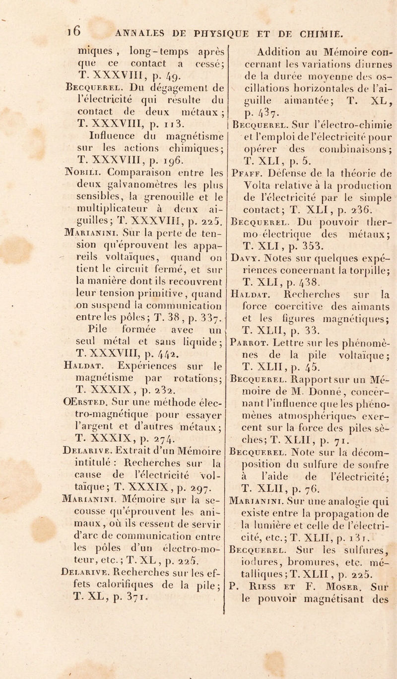 miques , long-temps après que ce contact a cessé; T. XXXVIII, p. 49. Becquerel. Du dégagement de l’électricité qui résulte du contact de deux métaux ; T. XXXVIII, p. Il3. Influence du magnétisme snr les actions chimiques; T. XXXVIII, p, 196. XoBiLi. Comparaison entre les deux galvanomètres les pins sensibles, la grenouille et le multiplicateur à deux ai- guilles; T. XXXVIII, p. 2a5. Marianini. Sur la perte de ten- sion qn’éprouvent les appa- reils voltaïques, quand on tient le circuit fermé, et sur la manière dont ils recouvrent leur tension primitive, quand on suspend la communication entre les pôles; T. 38, p. 337. Pile formée avec un seul métal et sans liquide; T. XXXVIII, p. 442. Haldat. Expériences sur le magnétisme par rotations; T. XXXIX, p. 232. OErsted. Sur une méthode élec- tro-magnétique pour essayer l’argent et d’autres métaux; T. XXXIX, p. 274. Delarive. Extrait d’un Mémoire intitidé : Recherches sur la cause de l’électricité vol- taïque; T. XXXIX, p. 297. Marianini. Mémoire sur la se- cousse ([u’éprouvent les ani- maux , où ils cessent de servir d’arc de communication entre les pôles d’un électro-mo- teur, etc. ; T. XL , p. 220. Delarive. Recherches sui‘ les ef- fets calorifiques de la pile; T. XL, p. 371. Addition au Mémoire con- cernant les variations diurnes de la durée moyenne des os- cillations horizontales de l’ai- guille aimantée; T. XL, p. 437. Becquerel. Sur l’électro-chimie et l’emploi de l’électricité pour opérer des combinaisons; T. XLI, p. 5. Pfaff. Défense de la théorie de Volta relative à la production de l’électricité par le simple contact; T. XLI, p. 2r36. Becquerel. Du pouvoir ther- mo électrique des métaux; T. XLI, p. 353. Davy. Xotes sur quelques expé- riences concernant la torpille; T. XLI, p. 438. Haldat. Recherches sur la force coercitive des aimants et les figures magnétiques; T. XLTI, p. 33. Parrot. Lettre sur les phénomè- nes de la pile voltaïque; T. XLII, p. 45. Becquerel. Rapport sur un Mé- moire de M. Donné, concer- nant l’influence que les phéno- mènes atmosphériques exer- cent sur la force des piles sè- ches; T. XLII, p. 71. Becquerel. Note sur la décom- position du sulfure de soufre à l’aide de l’électricité; T. XLII, p. 76. Marianini. Sur une analogie qui existe entre la propagation de la lumière et celle de l’électri- cité, etc. ; T. XLII, p. 13 i. Becquerel. Sur les sulfures, iodLires, bromures, etc. mé- talliques ; T. XLII, p. 220. P. Riess et F. Moser. Sur le pouvoir magnétisant des