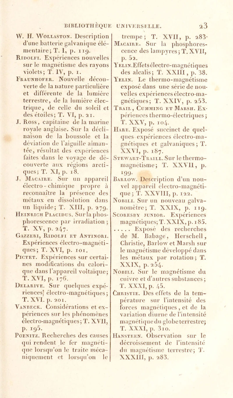 B1BLIOTH ÈQU E U W1 VE B S KLLE. W. H. WoLLASTON. Description d’une batterie (galvanique élé- mentaire; T. 1, p. 119. Ridolfi. Expér iences nouvelles sur le magnétisme des rayons violets ; T. IV, p, i. Fraunhofer, Nouvelle décou- verte de la nature particulière et différente de la lumière terrestre, de la lumière élec- trique, de celle du soleil et des étoiles; T. VI, p. 21. J. Ross , capitaine de la marine royale anglaise. Sur la décli- naison de la boussole et la déviation de l’aieuille aiman- O tée, résultat des expériences faites dans le voyage de dé- couverte aux régions arcti- ques; T. XI, p. 18, J. Macaire. Sur un appareil électro - chimique propre à reconnaître la présence des métaux en dissolution dans un liquide; T. XIII, p. 279. Heinrich Placidus. Sur la phos- phorescence par irradiation ; T. XV, p. 247. Gazzeri, Ridolfi et Antinori. Expériences électro-magnéti- ques; T. XVI, p. loi. Pictet. Expériences sur certai- nes modifications du calori- que dans l’appareil voltaïque; T. XVI, p. 176. Delarive. Sur quelques expé- riences] électro-magnétiques ; T. XVI. p. 201. Vanbeck, Considérations et ex- périences sur les j)hénomènes électro-magnétiques; T. XVII, p. 195. PoENiTz. Recherches des causes qui rendent le fer magnéti- que lorsqu’on le traite méca- niquement et lors(|u’on le trempe; T. XVII, p. 288* Macaire. Sur la phosphores- cence des lampyres ; T. XVII, p. 52. Yelux.Effets électro-magnétiques des alcalis; T. XXIII, p. 38. Yelin. Le thermo-magnétisme exposé dans une série de nou- velles expériences électro ma- gnétiques; T. XXIV, p. 2 53. Trail, CuMMiNG ET Marsh. Ex- périences thermo-électriques ; T. XXV, p. 104. Hare. Exposé succinct de quel- ques expériences électro-ma- gnéticpies et galvaniques ; T. XXVI, p. 187. Stewart-Traill. Sur le thermo- magnétisme; T. XXVII, p. 199- Barlow. Description d’un nou- vel appareil electro-magnéti- que; T. XXVIII, p. 122. Nobili. Sur un nouveau galva- nomètre; T. XXIX, p. 119. ScoRESBY JUNIOR. Ex])ériences magnétiques; T. XXIX, p. 185. Exposé des recherches de M. Babage, Hcrschell, Christie, Barlovs^ et Marsh sur le magnétisme développé dans les métaux ])ar rotation; T. XXIX, p. 254. Nobili. Sur le magnétisme du cuivre et d’autres substances ; T. XXXI, p. 45. Christie. Des effets de la tem- pérature sur l’intensité des forces magnétiques , et de la variation diurne de l’intensité magnétique du globe terrestre; T. XXXI, ]). 3io. Hansteen. Observation sur le décroissement de l’intensité du magnétisme terrestre; 'I'. XXXiil, J). 283.