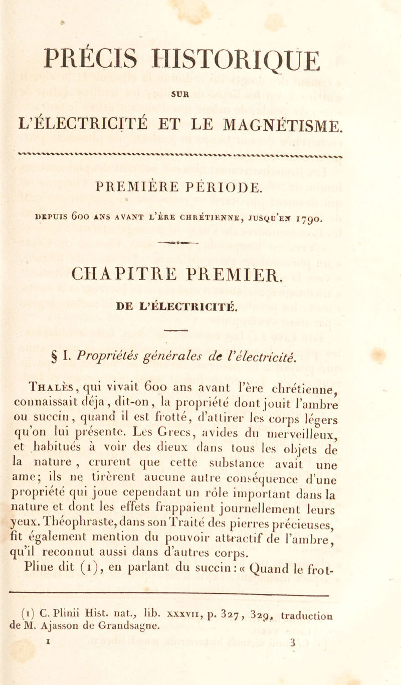 PRÉCIS HISTORIQUE SUR L’ÉLECTRICITÉ ET LE MAGNÉTISME. PREMIÈRE PÉRIODE. 4 DEPUIS 600 ANS AVANT l’ÈRE CHRETIENNE, JUSQü’eN I79O. CHAPITRE PREMIER. DE L’ÉLECTRICITÉ. § I. Propriétés générales de Vélectricité. THALÈs,qui vivait 600 ans avant l’ère chrétienne, connaissait déjà, dit-on, la propriété dont jouit l’ambre ou succin, quand il est frotté, d’attirer les coi’ps légers qu’on lui présente. Les Grecs, avides du merveilleux et habitués à voir des dieux dans tous les objets de la nature , crurent que cette substance avait une ame; ils nq tirèrent aucune autre conséquence d’une propriété qui joue cependant un rôle important dans la nature et dont les effets frappaient journellement leurs yeux. Théophraste, dans son Traité des pierres précieuses fit également mention du pouvoir atkactif de l’ambre, qu’il reconnut aussi dans d’autres corps. Pline dit (1), en parlant du succin :« Quand le frot- (1) C. Plinii Hist. nat., lib. xxxvii, p. 327, 829, traducdon de M. Ajasson de Grand.sagne.