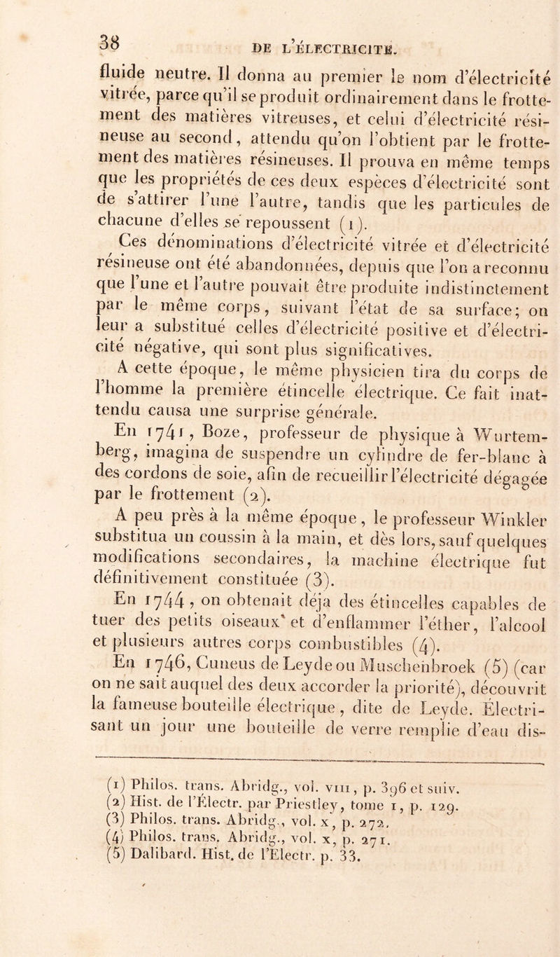 fluide neutre. Il donuci au premier le uom d^électricité yitrëe, parce qu’il se produit ordinairement dans le frotte- ment des matières vitreuses, et celui d’électricité rési- neuse au second, attendu qu’on l’obtient par le frotte- ment des matières résineuses. Il prouva en même temps que les propriétés de ces deux espèces d’électricité sont de s attirer lune 1 autre, tandis que les particules de chacune d’elles se repoussent (^ij. Ces dénominations d’electricite vitrée et d’électricité resineuse ont ete abandonnées, depuis que l’on a reconnu que 1 une et 1 autre pouvait etre produite indistinctement par le meme corps, suivant l’état de sa surface; on leur a substitué celles d’électricité positive et d’électri- cité négative, qui sont plus significatives. A cette époque, le même physicien tira du corps de l’homme la première étincelle électrique. Ce fait inat- tendu causa une surprise générale. En J Boze, professeur de physique à W^urtem- herg, imagina de suspendre un cylindre de fer-blanc à des cordons de soie, afin de recueillir l’électricité dégagée par le frottement (2). A peu près à la même époque, le professeur Winkler substitua un coussin a la main, et dès lors, sauf quelques modifications secondaires, la machine électrique fut définitivement constituée (3). En 1744 , on obtenait déjà des étincelles capables de tuer des petits oiseaux et d’enflammer l’éther, l’alcool et plusieurs autres corps combustibles (4). En I 74^? Cuneus de Leydeou Muscbehbroek (^5) (^car on ne sait auquel des deux accorder la priorité^ découvrit la fameuse bouteille électrique , dite de Leyde. Électri- sant un jour une bouteille de verre remplie d’eau dis- (1) Philos, trans. Abridg., vol. viii, p. 3^6 et suiv. (2) Hist. de rÉlectr. par Priestley, tome i, p. 129. (3) Philos. trans. Abridg., vol. x, p. 272. (4) Philos, trans. Abridg., vol. x, p. 271.