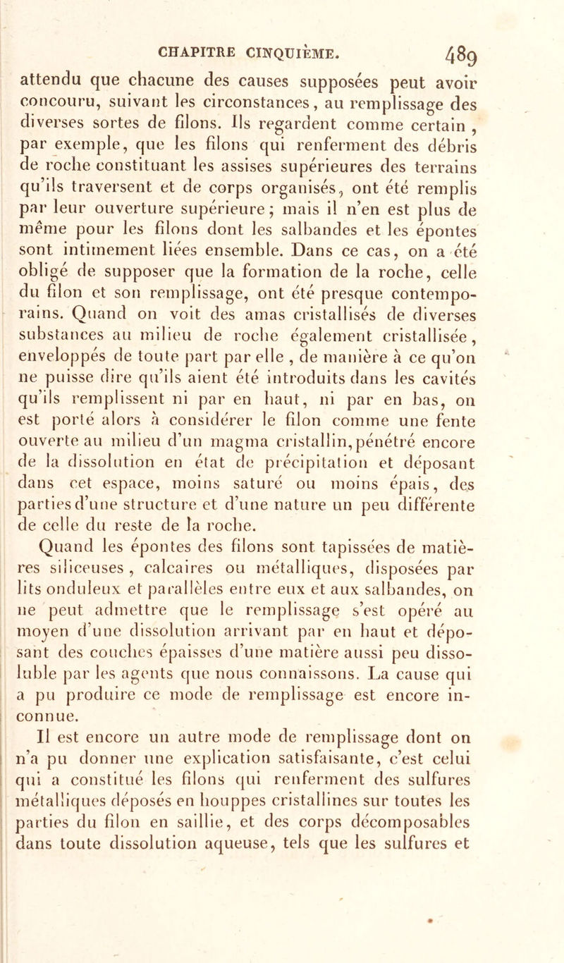 attendu que chacune des causes supposées peut avoir concouru, suivant les circonstances, au remplissage des diverses sortes de filons. Ils regardent comme certain , par exemple, que les filons qui renferment des débris de roche constituant les assises supérieures des terrains qu’ils traversent et de corps organisés, ont été remplis par leur ouverture supérieure ; mais il n’en est plus de meme pour les filons dont les salbandes et les épontes sont intimement liées ensemble. Dans ce cas, on a été obligé de supposer que la formation de la roche, celle du filon et son remplissage, ont été presque contempo- rains. Quand on voit des amas cristallisés de diverses substances au milieu de rocbe également cristallisée, enveloppés de toute part par elle , de manière à ce qu’on ne puisse dire qu’ils aient été introduits dans les cavités qu’ils remplissent ni par en haut, ni par en bas, on est porté alors à considérer le filon comme une fente ouverte au milieu d’un magma cristallin, pénétré encore de la dissolution en état de précipitation et déposant dans cet espace, moins saturé ou moins épais, des parties d’une structure et d’une nature un peu différente de celle du reste de la rocbe. Quand les épontes des filons sont tapissées de matiè- res siliceuses , calcaires ou métalliques, disposées par lits onduleux et parallèles entre eux et aux salbandes, on ne peut admettre que le remplissage s’est opéré au moyen d’une dissolution arrivant par en haut et dépo- sant des couches épaisses d’une matière aussi peu disso- luble par les agents que nous connaissons. La cause qui a pu produire ce mode de remplissage est encore in- connue. Il est encore un autre mode de remplissage dont on n’a pu donner une explication satisfaisante, c’est celui qui a constitué les filons qui renferment des sulfures métalliques déposés en houppes cristallines sur toutes les parties du filon en saillie, et des corps décomposables dans toute dissolution aqueuse, tels que les sulfures et