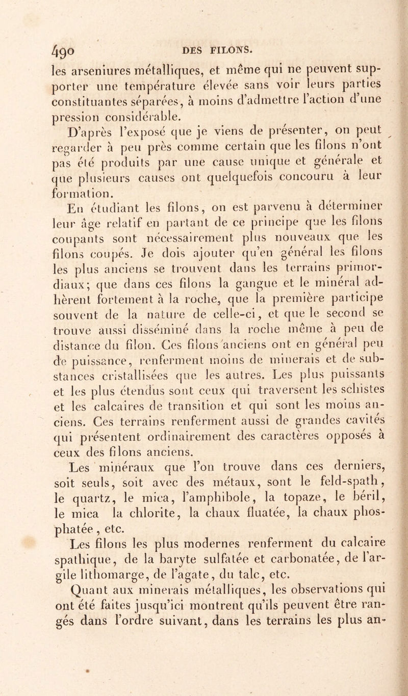 les arseniures métalliques, et même qui ne peuvent sup- porter une température élevée sans voir leurs parties constituantes séparées, à moins d’admettre 1 action d une pression considérable. D’après l’exposé que je viens de présenter, on peut regarder à peu près comme certain que les filons n’ont pas été produits par une cause unique et générale et que plusieurs causes ont quelquefois concouru à leur formation. En étudiant les filons, on est parvenu à déterminer leur âge relatif en partant de ce principe que les filons coupants sont nécessairement plus nouveaux que les filons coupés. Je dois ajouter qu’en général les filons les plus anciens se trouvent dans les terrains primor- diaux; que dans ces filons la gangue et le minéral ad- hèrent fortement â la roche, que la première participe souvent de la nature de celle-ci, et que le second se trouve aussi disséminé dans la roche même à peu de distance du filon. Ces filons anciens ont en général peu de puissance, renferment moins de minerais et de sub- stances cristallisées que les autres. Les plus puissants et les plus étendus sont ceux qui traversent les schistes et les calcaires de transition et qui sont les moins an- ciens. Ces terrains renferment aussi de grandes cavités qui pi’ésentent ordinairement des caractères opposes à ceux des filons anciens. Les minéraux que l’on trouve dans ces derniers, soit seuls, soit avec des métaux, sont le feld-spath, le quartz, le mica, l’amphibole, la topaze, le béril, le mica la chlorite, la chaux fluatée, la chaux phos- phatée , etc. Les filons les plus modernes renferment du calcaire spathlque, de la baryte sulfatée et carbonatée, de l ar- gile lithomarge, de l’agate, du talc, etc. Quant aux minerais métalliques, les observations qui ont été faites jusqu’ici montrent qu’ils peuvent être ran- gés dans l’ordre suivant, dans les terrains les plus an-