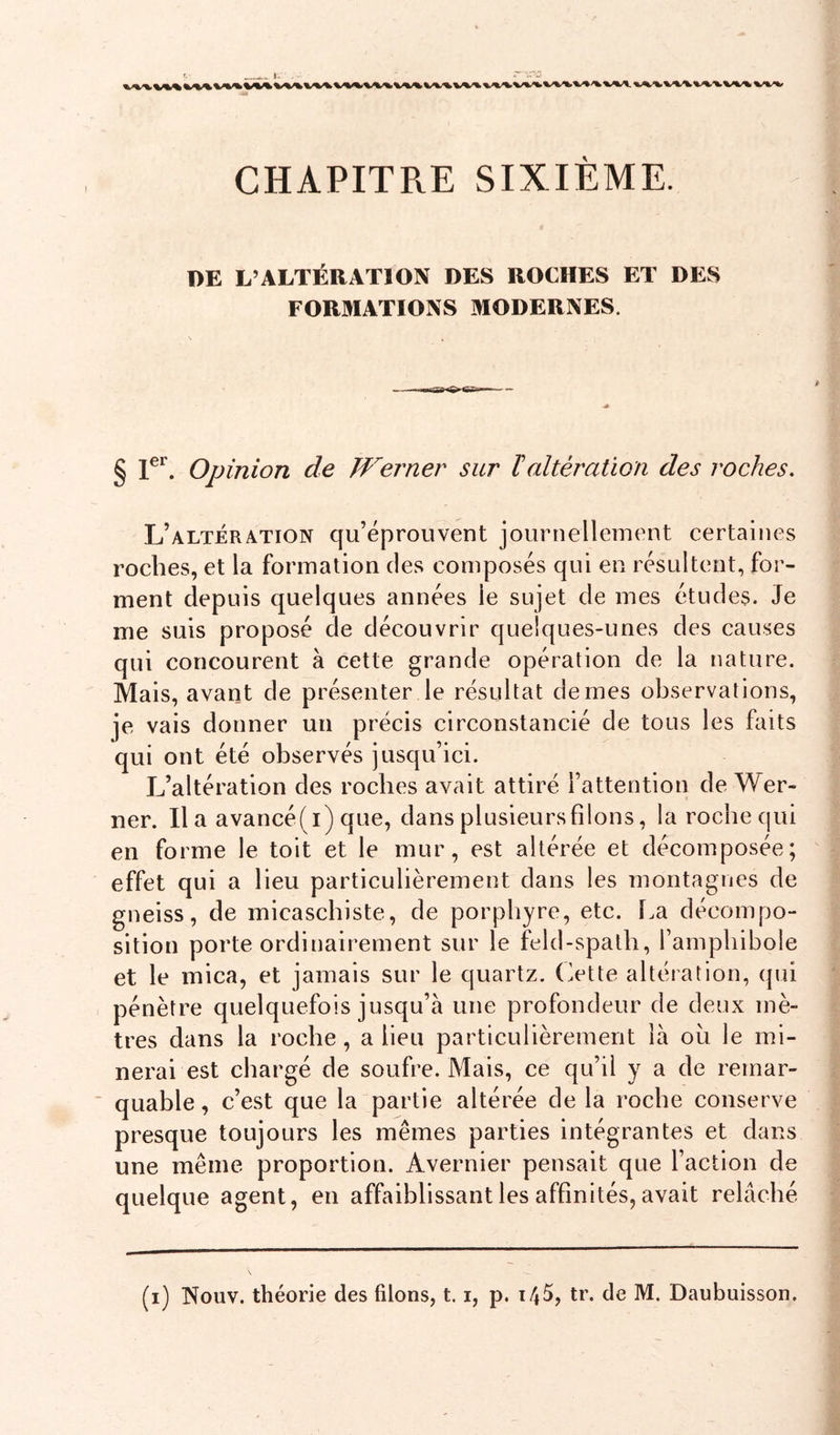 t. CHAPITRE SIXIEME. DE L’ALTÉRATION DES ROCHES ET DES FORMATIONS MODERNES. § 1^*^. Opinion de Werner sur ïaltération des roches. L’altération qu’éprouvent journellement certaines roches, et la formation des composés qui en résultent, for- ment depuis quelques années le sujet de mes études. Je me suis proposé de découvrir quelques-unes des causes qui concourent à cette grande opération de la nature. Mais, avant de présenter le résultat de mes observations, je vais donner un précis circonstancié de tous les faits qui ont été observés jusqu’ici. lAltération des roches avait attiré l’attention de Wer- ner. lia avancé(i) que, dansplusieursfilons, la roche qui en forme le toit et le mur, est altérée et décomposée; effet qui a lieu particulièrement dans les montagnes de gneiss, de micaschiste, de porphyre, etc. l.a décompo- sition porte ordinairement sur le feld-spath, l’amphibole et le mica, et jamais sur le quartz. Otte altération, qui pénètre quelquefois jusqu’à une profondeur de deux mè- tres dans la roche, a lieu particulièrement là ou le mi- nerai est chargé de soufre. Mais, ce qu’il y a de remar- ■ quable, c’est que la partie altérée de la roche conserve presque toujours les mêmes parties intégrantes et dans une même proportion. Avernier pensait que l’action de quelque agent, en affaiblissant les affinités, avait relâché (i) Nouv. théorie des filons, 1.1, p. t45, tr. de M. Daubuisson.