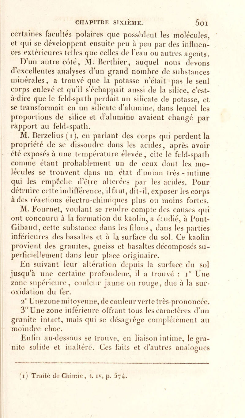 certaines facultés polaires que possèdent les molécules, et qui se développent ensuite peu à peu par des influen- ces exléi’ieures telles que celles de l’eau ou autres agents. D’un autre coté, M. Berthier, auquel nous devons d’excellentes analyses d’un grand nombre de substances minérales, a trouvé que la potasse n’était pas le seul corps enlevé et qu’il s’échappait aussi de la silice, c’est- a-dire que le feld-spatb perdait un silicate de potasse, et se transformait en un silicate d’alumine, dans lequel les proportions de silice et d’alumine avaient changé par rapport au feld-spatli. M. Berzelius ( I j, en parlant des corps qui perdent la propriété de se dissoudre dans les acides, après avoir été exposés à une température élevée, cite le feld-spatli comme étant probablement un de ceux dont les mo- lécules se trouvent dans un état d’union très-intime qui les empêche d’être allerées par les acides. Pour détruire cette indifférence, il faut, dit-d, exposer b's corps à des réactions électro-chimiques plus ou moins fortes. M. Fournet, voulant se rendre compte des causes qui ont concouru à la formation du kaolin, a étudié, à Pont- Gibaud, cette substance dans les filons, dans les parties inférieures des basaltes et à la surface du sol. Ce kaolin provient des granités, gneiss et basaltes décomposés su- peificiellement dans leur place originaire. En suivant leur altération depuis la surface du sol jusqu’à une certaine profondeur, il a trouvé : G Une zone supérieure, couleur jaune ou rouge, due à la sur- oxidation du fer. 2° Unezone mitoyenne, de couleur verte très-prononcée. 3” Une zone inférieure offrant tous les caractères d’un granité intact, mais qui se désagrégé complètement au moindre choc. Enfin au-dessous se trouve, en liaison intime, le gra- nité solide et inaltéré. Ces faits et d’autres analogues a