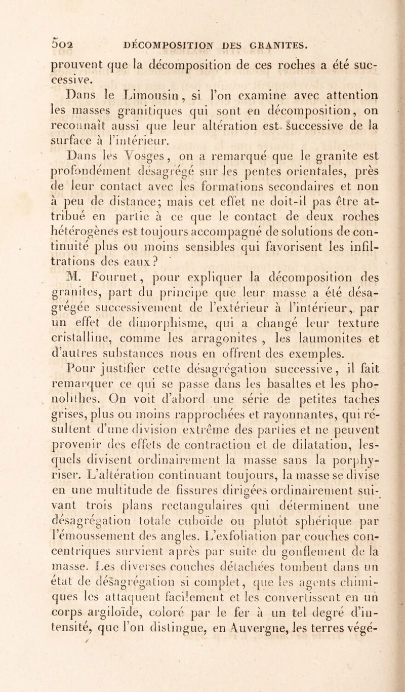 prouvent que la décomposition de ces roches a été suc- cessive. Dans le Limousin, si l’on examine avec attention les masses granitiques qui sont en décomposition, on reconnaît aussi que leur altération est-Successive de la surface à fintérieur. Dans les Vosges, on a remarqué que le granité est profondément désagrégé sur les pentes orientales, pies de leur contact avec les formations secondaires et non à peu de distance; mais cet effet ne doit-il pas être at- tribué en partie h ce que le contact de deux roches hét érogènes est toujours accompagné de solutions de con- tinuité plus ou moins sensibles qui favorisent les infil- trations des eaux? M. Fournet, pour expliquer la décomposition des granités, part du principe que leur masse a été désa- grégée successivement de l’extérieur à l’intérieur, par un effet de dimorphisme, qui a cliangé leur texture cristalline, comme les arragonites , les laumonltes et d’autres substances nous en offrent des exemples. Pour justifier cette désagrégation successive, il fait remarquer ce qui se passe dan.s les basaltes et les pbo- nolithes. On voit d’abord une série de petites taches grises, plus ou moins rapprochées et rayonnantes, qui ré- sultent d’une division exti’êine des parties et ne peuvent provenir des effets de contraction et de dilatation, les- quels divisent ordinairement la masse sans la porphy- riser. L’altération continuant toujours, la masse se divise en une multitude de fissures dirigées ordinairement sui- vaut trois plans rectangulaires qui déterminent une désagrégation totale cuboïde ou plutôt sphérique par l’émoussement des angles. L’exfoliation par couches con- centriques survient après par suite du gonflement de la masse, l.es diverses couches détachées tombent dans un état de désagrégation si complet, ([tie les ag^mts chimi- ques les attaquent facilement et les convertissent en un corps argiloïde, coloré par le fer à un tel degré d’in- tensité, que l’on distingue, en Auvergne, les terres végé- i