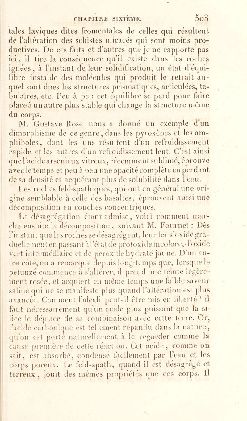 taies laviques dites fromentales de celles qui résultent de l’altération des schistes micacés qui sont moins pro- ductives. De ces faits et d’autres que je ne rapporte pas ici, il tire la conséquence qu’il existe dans les roches ignées, à l’instant de leur solidification, un état d’équi- libre instable des molécules qui produit le retrait au- quel sont dues les structures prismatiques, articulées, ta- bulaires, etc. Peu à peu cet équilibre se perd pour faire place à un autre plus stable qui change la structure même du corps. M. Gustave Pose nous a donné un exemple d un dimorphisme de ce genre, dans les pyroxènes et les am- phiboles, dont les uns résultent d’un refroidissement rapide et les autres d’un refroidissement lent. C’est ainsi que facide arsénieux vitreux, récemment sublimé, éprouve avec le temps et peu h peu une opacité complète en pi'rdant de sa densité et acquérant plus de solubilité dans l’eau. Les roches feld-spatbiqucs, qui ont en général une ori- gine semblable à celle des basaltes, éprouvent aussi une décomposition en couches concentriques. La désagrégation étant admise, voici comment mar- che ensuite la décomposition , suivant ]M. Fournet : Dès l’instant que les roches se désagrègent, leur fer s’oxide gra- duellement en passant à l’état de proloxide Incolore,d’oxide vert intermédiaire et de jieroxide hydraté jaune. D’un au- tre coté, on a remarqué depuis long-temps (|ue, lorsque le petunzé commence à s’altérer, il prend une teinte légère- ment rosée, et acquiert en même tc'inps une faible saveur saline qui ne se manifeste plus cjuand l’altération est plus avancée. Comment l’aîcaji peut-il être mis en liljerlé.^ il faut nécessaii’ement qu’un acide plus puissant que la si- lice le déplace de sa combinaison avec cette terre. Or, l’acide carboni{|ue est tellenn'nt répandu dans la nature, (ju’on est porté natuî’ellement à le regarder comme la cause première de cette l'éaction. Cet acide, comme on sait, est absorbé, condensé facilement par l’eau et les coi’ps poreux. Le feld-spatb, quand il est désagrégé et terreux , jouit des mêmes propriétés que ces corps. Il