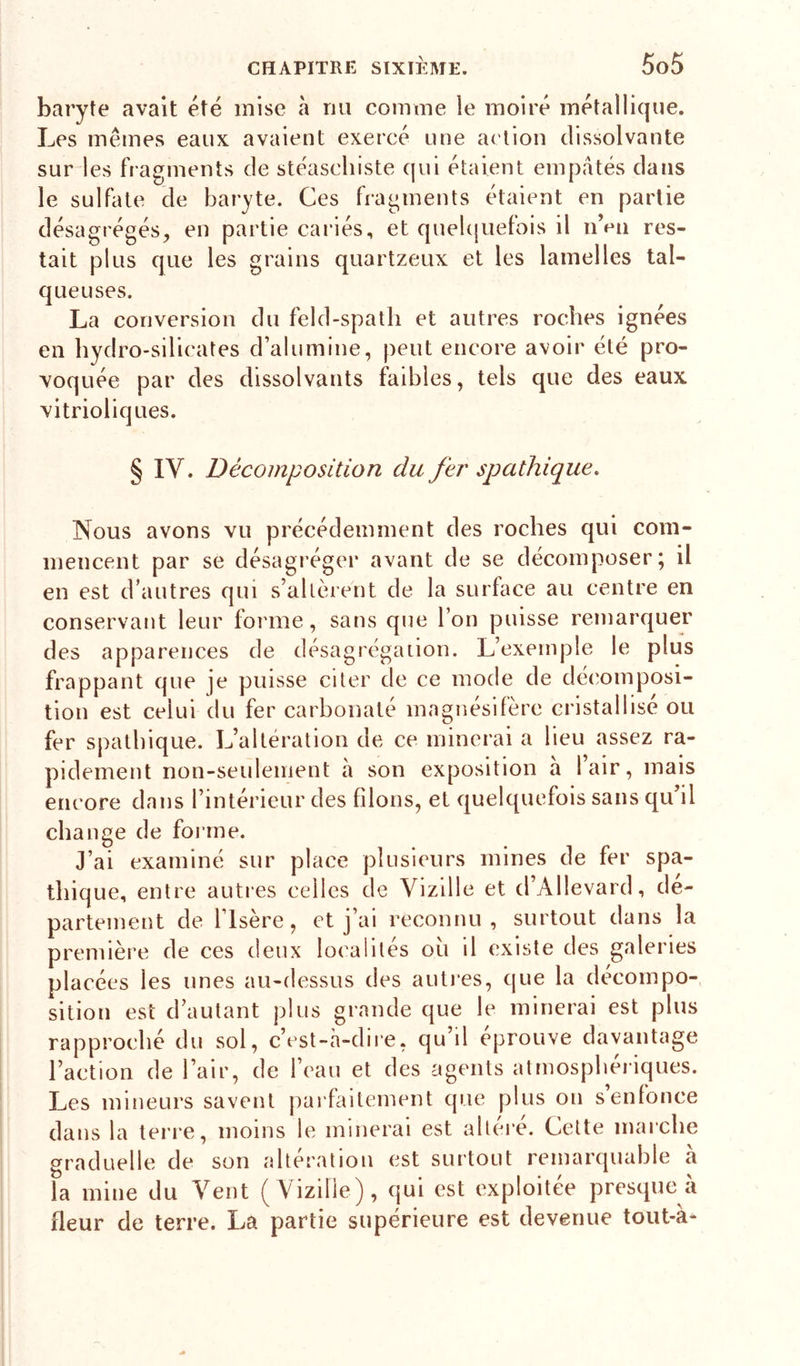 baryte avait été mise à nu comme le moiré métallique. Les mêmes eaux avaient exercé une action dissolvante sur les fragments de stéascliiste qui étaient empâtés dans le sulfate de baryte. Ces fragments étalent en partie désagrégés^ en partie cariés, et quebjuefois il nVn res- tait plus que les grains quartzeux et les lamelles tal- que uses. La conversion du feld-spatli et autres roches ignées en hydro-silicates d’alumine, peut encore avoir été pro- voquée par des dissolvants faibles, tels que des eaux vitrioliques. § IV. Décomposition du fer spathique. Nous avons vu précédemment des roches qui com- mencent par se désagréger avant de se décomposer; il en est d’autres qui s’altèrent de la surface au centre en conservant leur forme, sans que l’on puisse remarquer des apparences de désagrégation. L’exemple le plus frappant que je puisse citer de ce mode de déc'oinposi- tion est celui du fer carbonaté magnésifère cristallisé ou fer spathique. L’altération de ce minerai a lieu assez ra- pidement non-seulement a son exposition a 1 air, mais encore dans l’intérieur des filons, et quelquefois sans qu’il change de foiane. J’ai examiné sur place plusieurs mines de fer spa- tliique, entre autres celles de Vizille et d’Allevard, de- partement de l’Isère, t't j’ai reconnu, surtout dans la première de ces deux localités oii il existe des galeries placées les unes au-dessus des autres, que la décompo- sition est d’autant plus grande que le minerai est plus rapproché du sol, c’cst-h-dire, qu’il éprouve davantage l’action de l’air, de l’eau et des agents atmosphériques. Les mineurs savent parfaitement que plus on s enfonce dans la terre, moins le minerai est altéré. Cette marche graduelle de son altération est surtout remarquable à la mine du Vent ( Vizille), qui est exploitée presque à fleur de terre. La partie supérieure est devenue tout-à-