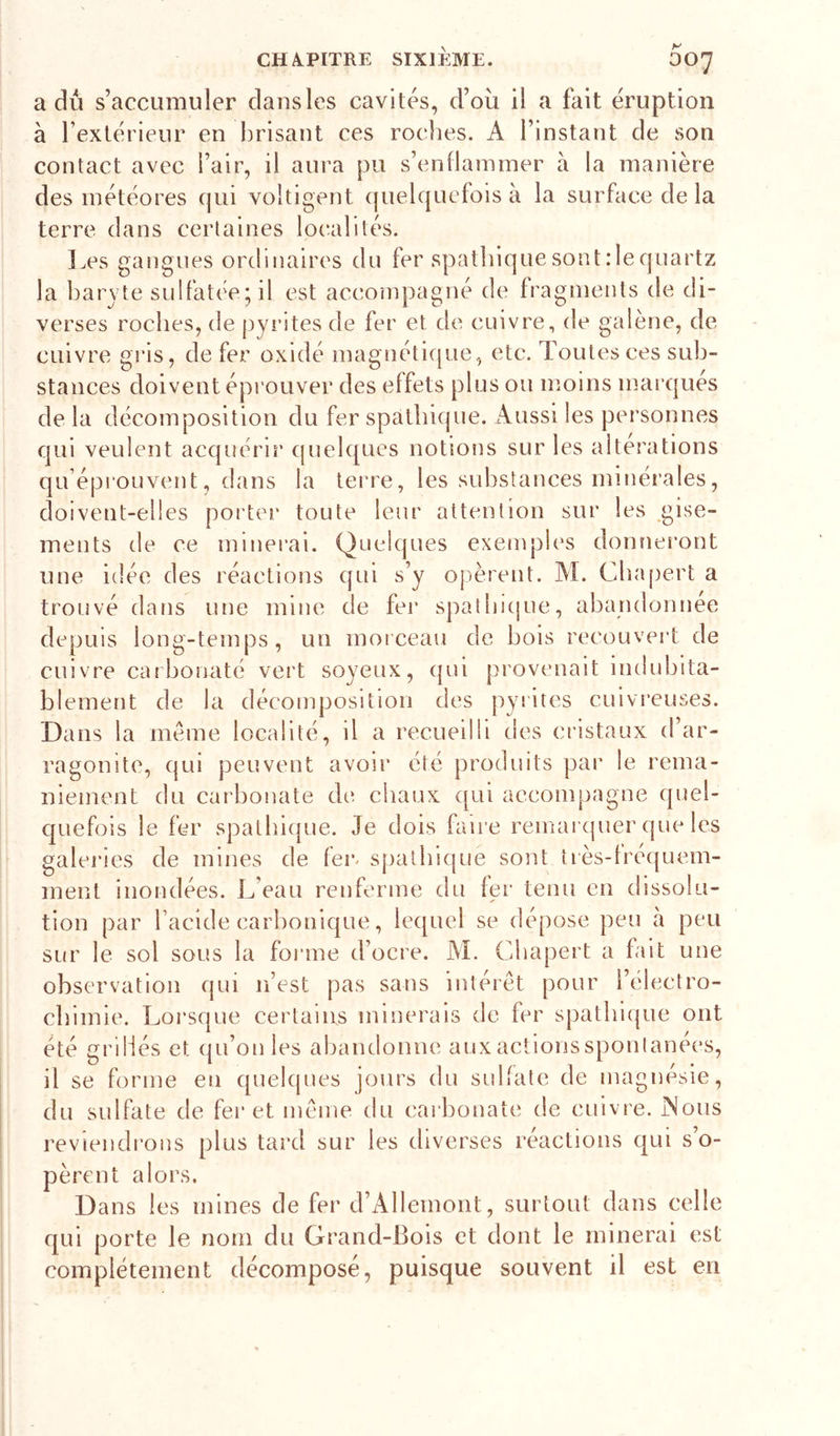 a du s’accumuler dansles cavités, d’où il a fait éruption à l’extérieur en brisant ces roches. A l’instant de son contact avec l’air, il aura pu s’enflammer à la manière des météores cjui voltigent (juelqucfois a la surface de la terre dans certaines loc'alités. ]^es gangues ordinaires du fer spathiquesont:1equartz la baryte sulfatée; il est accompagné de fragments de di- verses roches, de pyi’ites de fer et de cuivre, de galène, de cuivre gris, de fer oxldé inagnéticjue, etc. Toutes ces sub- stances doivent éprouver des effets plus ou moins marqués de la décomposition du fer spathique. Aussi les personnes qui veulent acqiîérir (juelques notions sur les altérations qu’éprouvent, d[ins la terre, les substances mlnéi’ales, doivent-elles porter toute leur attention sur les .gise- ments de ce minei’ai. Quelques exeanples donnei’ont une idée des réactions qui s’y opèrent. AI. Cbapert a trouvé dans une mine de fei’ spatbi(|ue, abandonnée depuis long-temps, un morceau de bois recouvert de cuivre carbonaté vert soyeux, (jui provenait indubita- blement de la décomposition des pyiites cuivreuses. Dans la meme localité, il a recueilli des cristaux d’ar- ragonite, qui peuvent avoir été produits pai* le rema- niement du carbonate de chaux qui accompagne quel- quefois le fer spathicpie. Je dois faire remai'(|uer que les galeries de mines de feiv spatbi(|ue sont tiès-fre(|uem- ment inondées. L’eau renferme du fer tenu en dissolu- tion par l’acide carbonique, le([uel se dépose peu à peu sur le sol sous la forme d’ocre. M. Cbapert a fait une observation qui n’est pas sans intérêt pour i’électro- cbimie. Lorsque certains minerais de fer spatbiijue ont été grillés et qu’on les abandonne auxactionssponlanées, il se forme en quelques jours du sulfate de magnésie, du sulfate de fer et même du carbonate de cuivre. Mous reviendrons plus tard sur les diverses réactions qui s’o- pèrent alors. Dans les mines de fer d’Allemont, surtout dans celle qui porte le nom du Grand-Bois et dont le minerai est complètement décomposé, puisque souvent il est en