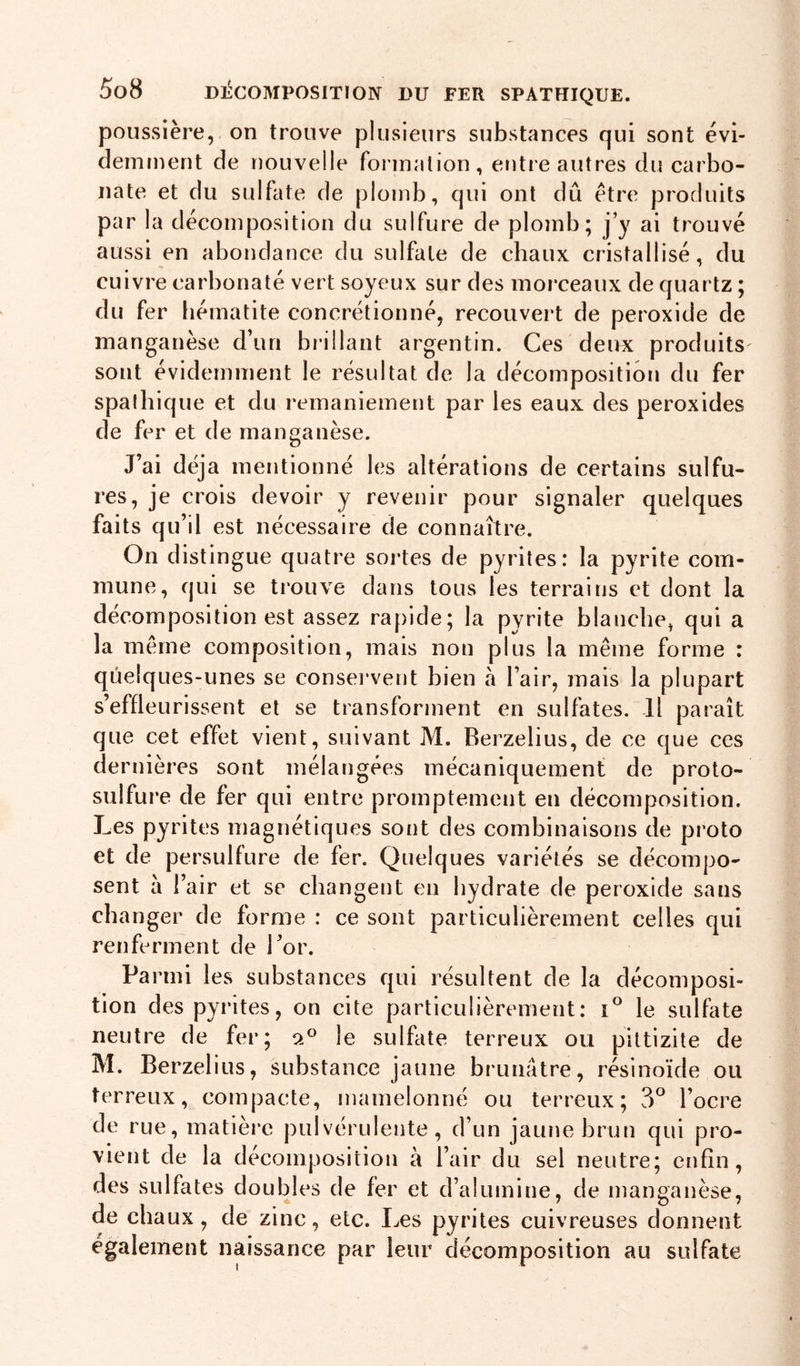 poussière, on trouve plusieurs substances qui sont évi- demment de nouvelle foi malion, entre autres du carbo- nate et du sulfate de plomb, qui ont dû être produits par la décomposition du sulfure de plomb; j’y ai trouvé aussi en abondance du sulfate de chaux cristallisé, du cuivre carbonaté vert soyeux sur des morceaux de quartz ; du fer liématite concrétionné, recouvert de peroxide de manganèse d’un brillant argentin. Ces deux produits sont évidemment le résultat de la décomposition du fer spalhique et du remaniement par les eaux des peroxides de fer et de manganèse. J’ai déjà mentionné les altérations de certains sulfu- res, je crois devoir y revenir pour signaler quelques faits qu’il est nécessaire de connaître. On distingue quatre sortes de pyrites: la pyrite com- mune, qui se trouve dans tous les terrains et dont la décomposition est assez rapide; la pyrite blanche, qui a la même composition, mais non plus la même forme : quelques-unes se conservent bien à l’air, mais la plupart s’effleurissent et se transforment en sulfates. Il paraît que cet effet vient, suivant M. Berzelius, de ce que ces dernières sont mélangées mécaniquement de proto- sulfure de fer qui entre promptement en décomposition. J_es pyrites magnétiques sont des combinaisons de proto et de persulfure de fer. Quelques variétés se décompo- sent à l’air et se changent en hydrate de peroxide sans changer de forme : ce sont particulièrement celles qui renferment de l’or. Parmi les substances qui résultent de la décomposi- tion des pyrites, on cite particulièrement: le sulfate neutre de fer; o.® le sulfate terreux ou piltizite de M. Berzelius, substance jaune brunâtre, résinoïde ou terreux, compacte, mamelonné ou terreux; 3° l’ocre de rue, matière pulvérulente, d’un jaune brun qui pro- vient de la décomposition à l’air du sel neutre; enfin, des sulfates doubles de fer et d’alumine, de manganèse, de chaux, de zinc, etc. Les pyrites cuivreuses donnent également naissance par leur décomposition au sulfate