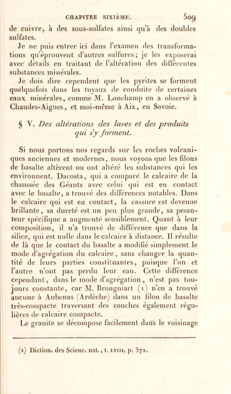 de cuivre y à des sous-sulfates ainsi qu’à des doubles sulfates. Je ne puis entrer ici dans l’examen des transforma- tions qu’éprouvent d’autres sulfures; je les exposerai substances minérales. Je dois dire cependant que les pyrites se forment quelquefois dans les tuyaux de conduite de certaines eaux minérales, comme M. Loncbamp en a observé à Chaudes-x^igues, et moi-même à Aix, en Savoie. § y. Des altérations des laves et des produits qui s y forment. Si nous portons nos regards sur les rocbes volcani- ques anciennes et modernes, nous voyons que les filons de basalte altèrent ou ont altéré les substances qui les environnent. Dacosta, qui a comparé le calcaire de la chaussée des Géants avec celui qui est en contact avec le basalte, a trouvé des différences notables. Dans le calcaire qui est en contact, la cassure est devenue brillante, sa dureté est un peu plus grande, sa pesan- teur spécifique a augmenté sensiblement. Quant à leur composition, il n’a trouvé de différence que dans la silice, qui est nulle dans le calcaire à distance. Il résulte de là que le contact du basalte a modifié simplement le mode d’agi'égation du calcaire, sans changer la quan- tité de leurs parties constituantes, puisque l’un et l’autre n’ont pas perdu leur eau. Cette différence cependant, dans le mode d’agrégation , n’est pas tou- jours constante, car M. Brongniart (i) n’en a trouvé aucune à Aubenas (Ardèche) dans un filon de basalte très-compacte traversant des couches également régu- lières de calcaire compacte. Le granité se décompose facdernent dans le voisinage (i) Diction, des Scienc. nat., t. lviii, p. 372.