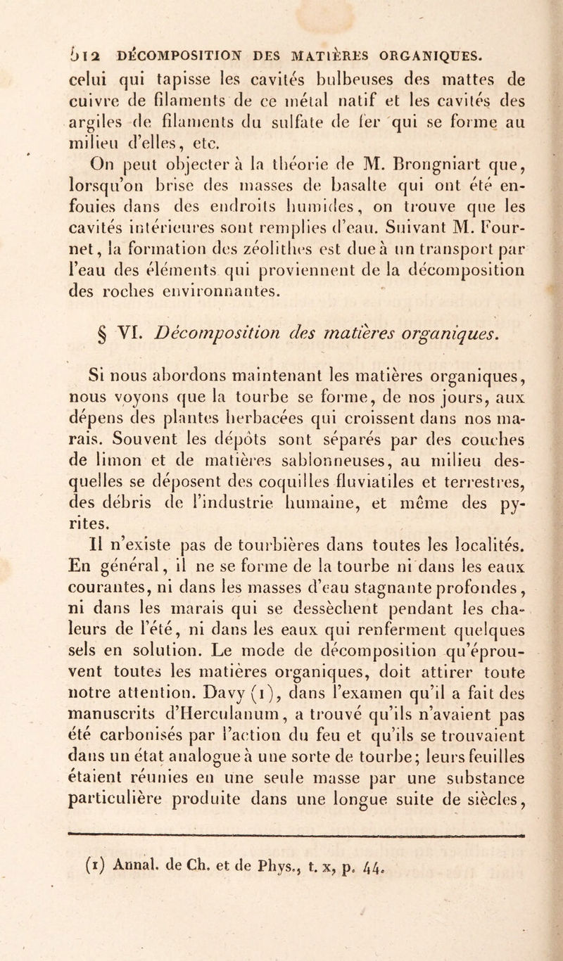 blQL DliCOMPOSITION DES MA^TlÊRES ORGANIQUES. celui qui tapisse les cavités bulbeuses des mattes de cuivre de filaments de ce métal natif et les cavités des argiles de filaments du sulfate de lér qui se forme au milieu d’elles, etc. On peut objectera la théorie de M. Brorigniart que, lorsqu’on brise des masses de basalte qui ont été en- fouies dans des endroits humides, on trouve que les cavités intérieures sont remplies d’eau. Suivant M. Four- net, la formation des zéolitlies est due à un transport par l’eau des éléments qui proviennent de la décomposition des roches environnantes. § VI. Décomposition des matières organiques. Si nous abordons maintenant les matières organiques, nous voyons que la tourbe se forme, de nos jours, aux dépens des plantes herbacées qui croissent dans nos ma- rais. Souvent les dépôts sont séparés par des couches de 1 imon et de matières sablonneuses, au milieu des- quelles se déposent des coquilles fluviatiles et terrestres, des débris de l’industrie humaine, et meme des py- rites. Il n’existe pas de tourbières dans toutes les localités. En général, il ne se forme de la tourbe ni dans les eaux courantes, ni dans les masses d’eau stagnante profondes, ni dans les marais qui se dessèchent pendant les cha- leurs de l’été, ni dans les eaux qui renferment quelques sels en solution. Le mode de décomposition qu’éprou- vent toutes les matières organiques, doit attirer toute notre attention. Davy(i), dans l’examen qu’il a fait des manuscrits d’Herculanum, a trouvé qu’ils n’avaient pas été carbonisés par l’action du feu et qu’ils se trouvaient dans un état analogue à une sorte de tourbe; leurs feuilles étaient réunies en une seule masse par une substance particulière produite dans une longue suite de siècles.