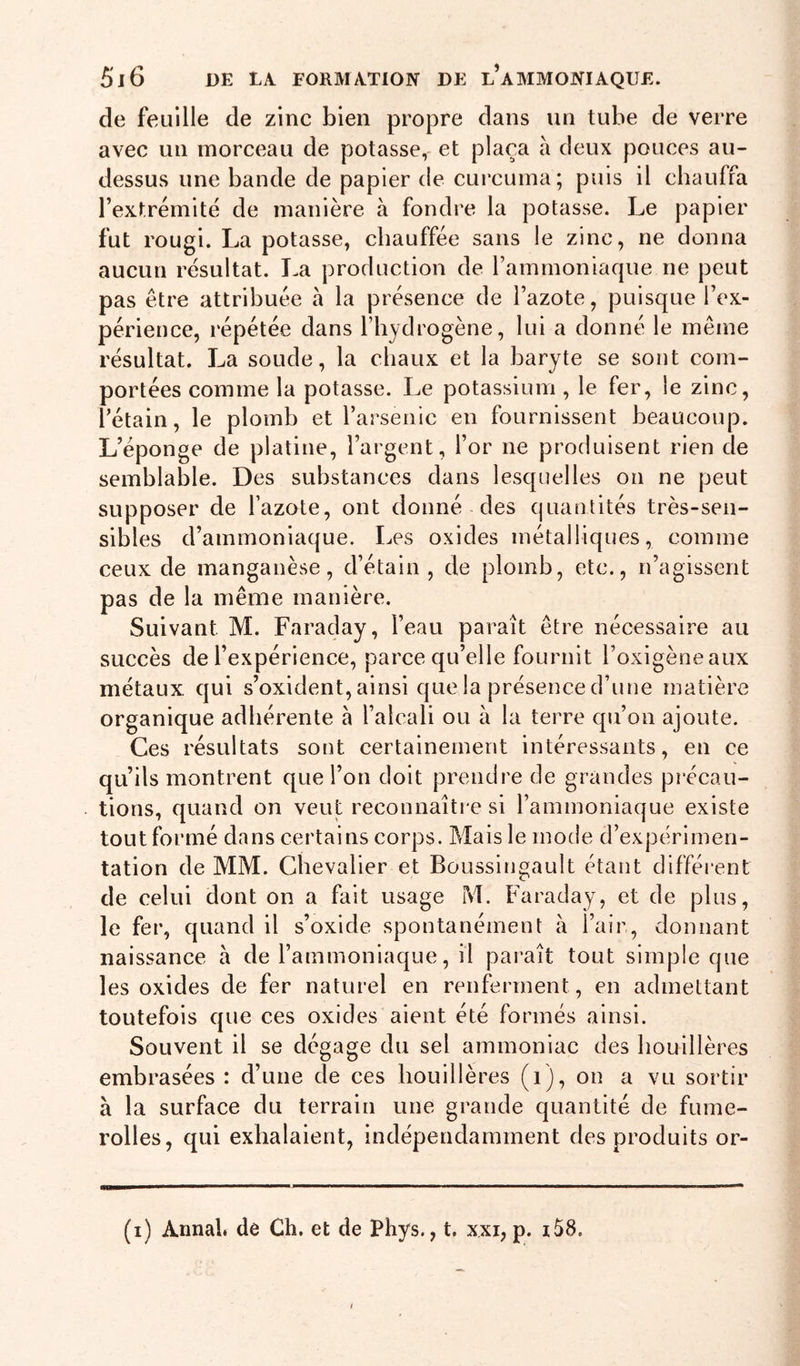 de feuille de zinc bien propre dans un tube de verre avec un morceau de potasse, et plaça a deux pouces au- dessus une bande de papier de curcuma; puis il chauffa l’extrémité de manière à fondre la potasse. Le papier fut rougi. La potasse, chauffée sans le zinc, ne donna aucun résultat. La production de l’ammoniaque ne peut pas être attribuée à la présence de l’azote, puisque l’ex- périence, répétée dans l’hydrogène, lui a donné le même résultat. La soude, la chaux et la baryte se sont com- portées comme la potasse. Le potassium, le fer, le zinc, l’étain, le plomb et l’arsenic en fournissent beaucoup. L’éponge de platine, l’argent, l’or ne produisent rien de semblable. Des substances dans lesquelles on ne peut supposer de l’azote, ont donné des quantités très-sen- sibles d’ammoniaque. Les oxides métalliques, comme ceux de manganèse, d’étain, de plomb, etc., n’agissent pas de la même manière. Suivant M. Faraday, l’eau paraît être nécessaire au succès de l’expérience, parce qu’elle fournit l’oxigèneaux métaux qui s’oxident, ainsi que la présence d’une matière organique adhérente à l’alcali ou à la terre qu’on ajoute. Ces résultats sont certainement intéressants, en ce qu’ils montrent que l’on doit prendre de grandes précau- tions, quand on veut reconnaîti e si l’ammoniaque existe tout formé dans certains corps. Mais le mode d’expérimen- tation de MM. Chevalier et Boussingault étant différent de celui dont on a fait usage M. Faraday, et de plus, le fer, quand il s’oxide spontanément à l’air, donnant naissance à de l’ammoniaque, il paraît tout simple que les oxides de fer naturel en renferment, en admettant toutefois que ces oxides aient été formés ainsi. Souvent il se dégage du sel ammoniac des houillères embrasées : d’une de ces houillères (i), on a vu sortir à la surface du terrain une grande quantité de fume- rolles, qui exhalaient, indépendamment des produits or-