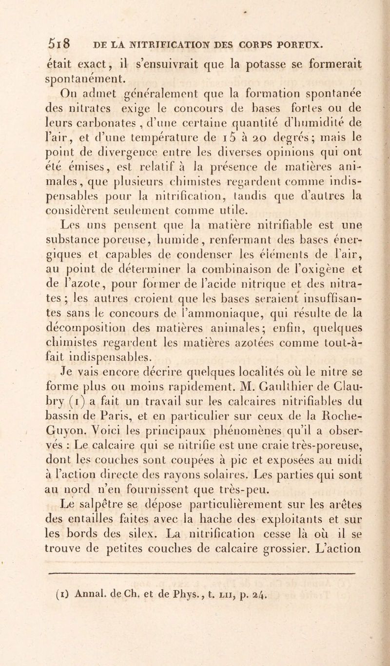 était exact, il s’ensuivrait que la potasse se formerait spontanément. On admet généralement que la formation spontanée des nitrates exi^e le concours de bases fortes ou de D . . . . / leurs carbonates , d’iine certaine quantité d’bnmidlte de l’air, et d’une température de i5 à 20 degrés; mais le point de divergence entre les diverses opinions qui ont été émises, est relatif à la présence de matières ani- males, que plusieurs ebimistes regardent comme indis- pensables pour la nitrification, tandis que d’autres la considèrent seulement comme utile. Les uns pensent que la matière nitrifiable est une substance poreuse, bumide, renfermant des bases éner- giques et capables de condenser les éléments de l’air, au point de détei’ininer la combinaison de l’oxigène et de r azote, pour former de l’acide nitrique et des nitra- tes ; les autres croient que les bases seraient insuffisan- tes sans le concours de l’ammoniaque, qui résulte de la décomposition des matières animales; enfin, quelques chimistes regardent les matières azotées comme tout-à- fait indispensables. Je vais encore décrire quelques localités où le nitre se forme plus ou moins rapidement. M. Gaultbier de Clau- bry (i) a fait un travail sur les calcaires nitrifiables du bassin de Paris, et en particulier sur ceux de la Roebe- Guyon. Voici les principaux phénomènes qu’il a obser- vés : Le calcaire qui se nitrifie est une craie très-poreuse, dont les couches sont coupées à pic et exposées au midi à l’action directe des rayons solaires. Les parties qui sont au nord n’en fournissent que très-peu. Le salpêtre se dépose particulièrement sur les arêtes des entailles faites avec la hache des exploitants et sur les bords des silex. La nitrification cesse là où il se trouve de petites couches de calcaire grossier. L’action