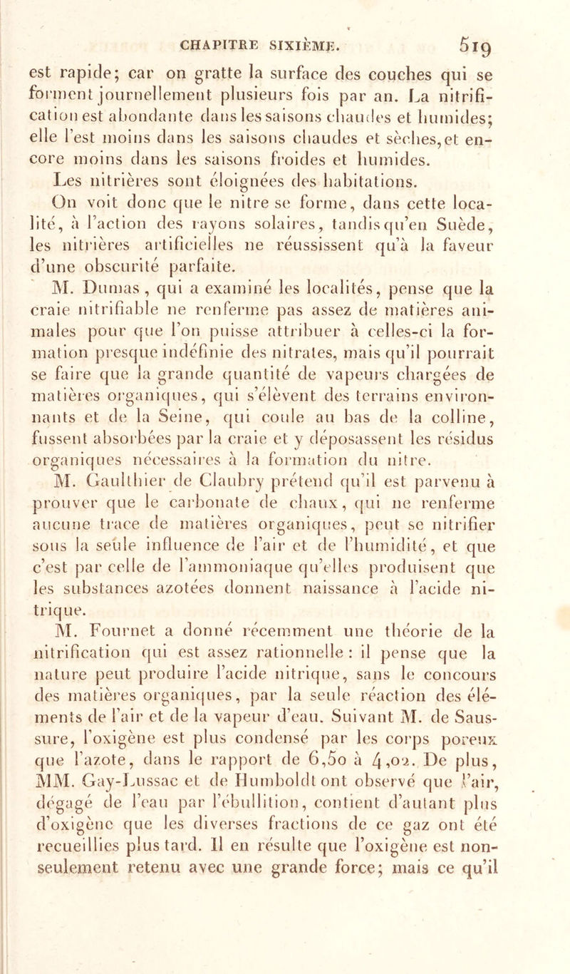 est rapide; car on gratte la surface des couches qui se fbi'inenl: journellement plusieurs fois par an. La nitrifi- cation est abondante dans les saisons chaudes et humides; elle l’est moins dans les saisons chaudes et sèches,et en- core moins dans les saisons froides et humides. Les nitrières sont éloignées des habitations. On voit donc que le nitre se forme, dans cette loca- lité, à Faction des rayons solaires , tandis qu’en Suède, les nitrières artificielles ne réussissent qu’à la faveur d’une obscurité parfaite. M. Dumas , qui a examiné les localités, pense que la craie nitrifiable ne renferme pas assez de matières ani- males pour que l’on puisse atti ibuer à celles-ci la for- mation presque indéfinie des nitrates, mais qu’il pourrait se faire que la grande quantité de vapeui’s chargées de matières organiques, qui s’élèvent des terrains environ- nants et de la Seine, qui coule au bas de la colline, fussent absoi'bées par la craie et y déposassent les résidus organiques nécessaires à la formation du nitre. M. Gaultbier de Claubry prétend qu’il est parvenu à prouver que le carbonate de chaux, qui ne renferme aucune ti’ace de matières organiques, peut se nitrifier sous la seule influence de l’air et de l’humidité, et que c’est par celle de l’ammoniaque qu’elles produisent que les substances azotées donnent naissance à l’acide ni- trique. ]\L Fournet a donné récemment une théorie de la nitrification qui est assez rationnelle : il pense que la nature peut produire l’acide nitrique, sans le concours des matièi’es organiques, par la seule réaction des élé- ments de l’air et de la vapeur d’eau. Suivant M. de Saus- sure, l’oxigène est plus eondensé par les coi'ps poreux que l’azote, dans le rapport de 6,5o à De plus, j\lM. Gay-J^ussac et de Humboldtont observé que Fair, dégagé de l’eau par l’ébullition, contient d’autant plus d’oxigène que les diverses fractions de ce gaz ont été recueillies plus tard. Il en résulte que l’oxigène est non- seulement retenu avec une grande force; mais ce qu’il