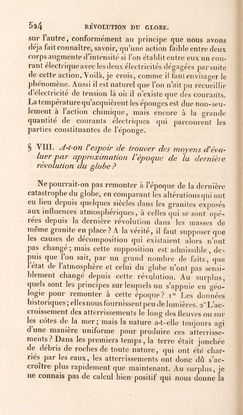 sur l’autre, conformément au principe que nous avons déjà fait connaître, savoir, qu’une action faible entre deux corps augmente d’intensité si l’on établit entre eux un cou- rant électi'ique avec les deux électricités dégagées par suite de cette action. Voilà, je crois, comme il faut envisager le phénomène. Aussi il est naturel que l’on n’ait pu recueillir d’électricite de tension là ou il n’existe que des courants. La tempei’ature qu’acquièrent les éponges est due non-seu- lement a 1 action cbimique, mais encore à la grande quantité de courants électriques qui parcourent les parties constituantes de l’éponge. § VIII. ^-t-on l espoir de trouveT des moyens d’évo- luer par cipproximatioii l epocj^ue de ici dernière révolution du globe? Ne pourrait-on pas remonter a l’epoque de la dernière catastrophe du globe, en comparant les altérations qui ont eu lieu depuis quelques siècles dans les granités exposés aux influences atmosphériques, à celles qui sé sont opé- lees depuis la derniere révolution dans les masses de meme granité en place? A la vente, il faut supposer que les causes de décomposition qui existaient alors n’ont pas change; mais cette supposition est admissible, de- puis que l’on sait, par un grand nombre de faits, que 1 état de 1 atmosphère et celui du globe n’ont pas sensi- blement changé depuis cette révolution. Au surplus, quels sont les principes sur lesquels on s’appuie en géo- logie pour remonter a cette époque? Les données historiques; ellesnoLis fournissent peu de lumières. 2°L’ac- cioissement des atterrissements le long des fleuves ou sur les côtes de la mer; mais la nature a-t-elle toujours agi d une maniéré uniforme pour produire ces atterrisse- ments ? Dans les premiers temps, la terre était jonchée de débris de roches de toute nature, qui ont été char- riés^ par les eaux, les atterrissements ont donc dû s’ac- croître plus rapidement que maintenant. Au surplus, je ne connais pas de calcul hiem positif qui nous donne la