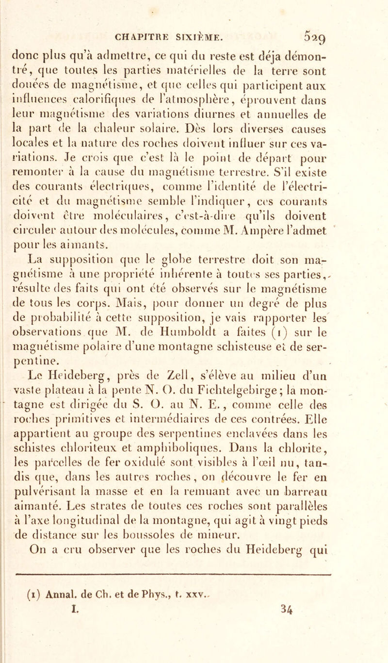 D9.9 donc plus qu’à admettre, ce qui du reste est déjà démon- tré, que toutes les parties matérielles de la tene sont douées de magnétisme, et (jue celles qui participent aux influences calorifiques de l’atmosphère, éprouvent dans leur magnétisme des variations diurnes et annuelles de la [)art de la chaleur solaire. Dès lors diverses causes locales et la nature des roches doivent influer sur ces va- i’iations. Je crois que c’est là le point de départ pour remonter à la cause du magnétisme terrestre. S’il existe des courants électri(|ues, comme l’identité de l’électri- cité et du magnétisme semble l’indiquer, C('S courants doivent être moléculaires, c’('st-à-dii e qu’ils doivent circuler autour des molécules, comme M. Ampère l’admet pour les aimants. La supposition que le globe tei’restre doit son mar gnétisme à une propriété inhérente à toutes ses parties,- résulte des faits qui ont été observés sur le magnétisme de tous les corps. IMais, pour donner un degié de plus de probabilité à cette supposition, je vais rapporter les observations que M. de Huniboldt a faites (i) sur le magnétisme polaire d’une montagne schisteuse et de ser- pentine. Le Heideberg, près de Zell, s’élève au milieu d’un vaste plateau à la pente N. O. du Ficbtelgebirge ; la mon- tagne est dirigée du S. O. au N. E., comme celle des roches primitives et intermédiaires de ces contrées. Elle appartient au groupe des serpentines enclavées dans les schistes chloriteux et arnphiboliques. Dans la chlorite, les parcelles de fer oxiduié sont visibles à l’œil nu, tan- dis que, dans les autres roches, on découvre le fer en pulvérisant la masse et en la remuant avec un barreau aimanté. Les strates de toutes ces roches sont pai’allèles à l’axe longitudinal de la montagne, qui agit à vingt pieds de distance sur les boussoles de mineur. On a cru observer que les roches du Heideberg qui (i) Annal, de Ch. et de Phys., t. xxv.. I. 34