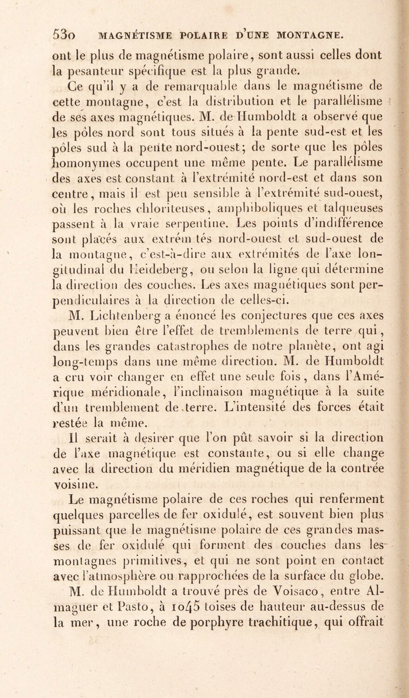 ont le plus de magnétisme polaire, sont aussi celles dont la pesanteur spécifique est la plus grande. Ce qu’il y a de remarquable dans le magnétisme de cette montagne, c’est la distribution et le parallélisme de ses axes magnétiques. M. de Humboldt a observé que les pôles nord sont tous situés à ia pente sud-est et les pôles sud à ia pente nord-ouest; de sorte que les pôles homonymes occupent une même pente. Le parallélisme • des axes est constant à l’extrémité nord-est et dans son centre, mais il est peu sensible à l’extrémité sud-ouest, où les roches ehloriteuses, ampbiboliques et talqueuses passent à la vraie serpentine. Les points d’indifférence sont pla'cés aux extréin tés nord-ouest et sud-ouest de la montagne, c’est-à-dire aux extrémités de l’axe lon- gitudinal du Meideberg, ou selon la ligne qui détermine la direction des couches. Les axes magnétiques sont per- pendiculaires à la direction de celles-ci. M. Lichtenberg a énoncé les conjectures que ces axes peuvent bien être l’effet de tremblements de terre^qui, dans les grandes catastrophes de notre planète, ont agi long-temps dans une même direction. M. de Humboldt a cru voir changer en effet une seule fols , dans l’Amé- rique méridionale, l’inclinaison magnétique à la suite d’un tremblement de .terre. L’intensité des forces était restée la même. 11 serait à desirer que l’on pût savoir si la direction de Taxe magnétique est constante, ou si elle change avec la direction du méridien magnétique de la contrée voisine. Le magnétisme polaire de ces roches qui renferment quelques parcelles de fer oxidulé, est souvent bien plus puissant que le magnétisme polaire de ces grandes mas- ses de fer oxidulé qui forment des couches dans les- monlagnes primitives, et qui ne sont point en contact avec l’atmosphère ou rapprochées de la surface du globe. M. de Humboldt a trouvé près de Voisaco, entre Al- maguer et Pasto, à io45 toises de hauteur au-dessus de la mer, une roche de porphyre trachitique, qui offrait