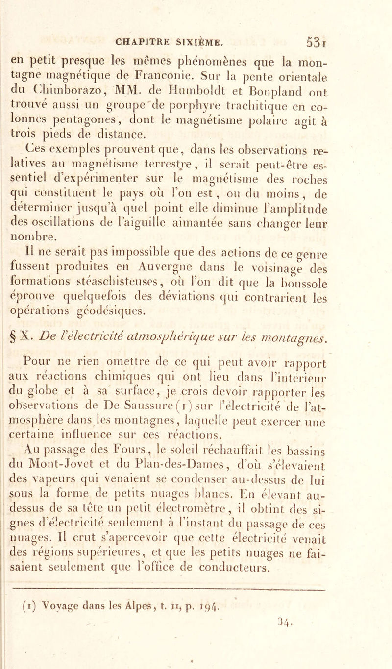 en petit presque les mêmes phénomènes que la mon- tagne magnétique de Franconie. Sur la pente orientale du (dîiinborazo, MM. de Humboldt et Bonpland ont trouvé aussi un groupe de porphyre tracbitique en co- lonnes pentagones, dont le magnétisme polaire agit à trois pieds de distance. Ces exemples prouvent que, dans les observations re- latives au magnétisme terrestje, il serait peut-être es- sentiel d’expérimenter sur le magnétisme des roches qui constituent le pays ou l’on est, ou du moins, de déterminer jusqu’à quel point elle diminue l’amplitude des oscillations de l’aiguille aimantée sans changer leur nombre. Il ne serait pas impossible que des actions de ce genre fussent produites en Auvergne dans le voisinage des formations stéascbisteuses, oii l’on dit que la boussole éprouve quelquefois des déviations qui contrarient les opérations géodésiques. § X. De Vélectricité atmosphérique sur les montagnes. Pour ne rien omettre de ce qui peut avoir rapport aux réactions chimiques qui ont lieu dans l’interieur du globe et à sa surface, je crois devoir ivapporter les observations de De Saussure (i) sur l’électricité de l’at- mosphère dans les montagnes, laquelle peut exercer une certaine influence sur ces réactions. Au passage des Fours, le soleil réchauffait les bassins du Mont-Jovet et du Plan-des-Dames, d’ou s’élevaient des vapeurs qui venaient se condenser au-dessus de lui sous la forme de petits nuages blancs. En élevant au- dessus de sa tête un petit électromètre, il obtint des si- gnes d’électricité seulement à l’instant du passage de ces nuages. Il crut s’apercevoir (jue cette électricité venait des régions supérieures, et que les petits nuages ne fai- saient seulement que l’office de conducteurs. (i) Voyage dans les Alpes, t. ii, p. 194. 34.