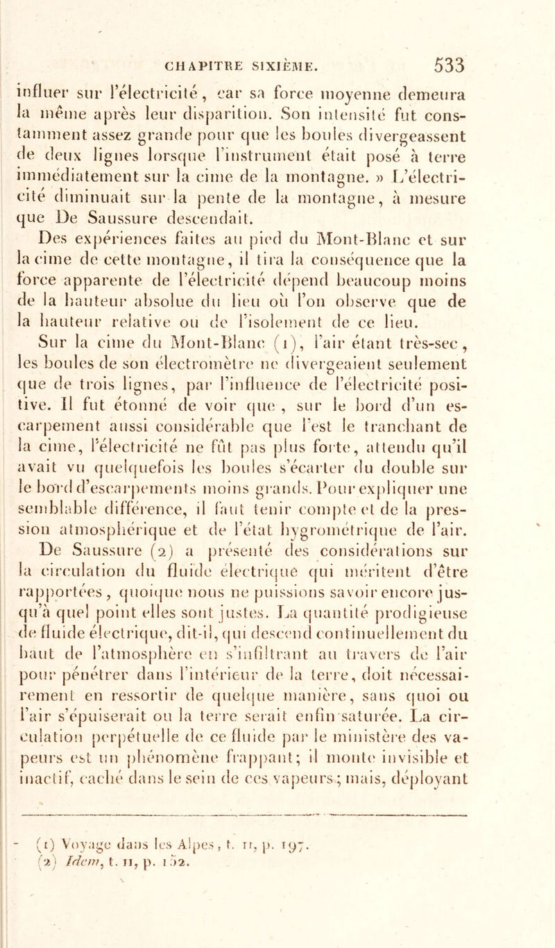 influer sur Télectricité, car sa force inoyenrie demeura la meme après leur disparition. Son inlensilo fut cons- tamment assez grande pour que les boules divergeassent de deux lignes lorsque rinstrument était posé à terre immédiatement sur la cime de la montagne. » fj’électri- cite diminuait sur la pente de la montagne, à mesure que De Saussure descendait. Des ex[)ériences faites au pied du Mont-Blanc et sur la cime de cette montagne, d tira la conséquence que la force apparente de l’électricité dépend beaucoup moins de la i}auteur absolue du lieu ou l’on observe que de la hauteur relative ou de l’isolement de ce lieu. Sur la cime du Mont-Blanc (i), l’air étant très-sec, les boules de son électromètre ne divergeaient seulement (jue de trois lignes, par l’influence de l’éleclricité posi- tive. 11 fut étonné de voir (}ue , sur le boid d’un es- carpement aussi considérable que l’est le tranchant de la cime, l’électricité ne fût pas plus foi te, attendu qu’il avait vu queic{uefois les boules s’écarter du double sur le bord d’escarpements moins gi ands. Poui* exjaliquer une send)lable différence, il faut tenir comj^teetde la pres- sion atmosphérique et de l’état hygrométrique de l’air. De Saussure (2) a présenté des considéi'ations sur la circulation du fluide électrique qui méritent d’étre rapportées, quoi(}ue nous ne puissions savoir encore jus- qu’à quel point elles sont justes. La quantité prodigieuse de fluide électricjue, dit-ü, (jui flesc('nd continuellement du haut de ratmosj)lière en s’infiltrant au travers de l’air pour pénétrer dans l’intérieur de la terre, doit nécessai- rement en ressortir de quehjue manière, sans (juoi ou l’air s’épuisei'ait ou la terre serait enfin saturée. La cir- culation p(uq)étuelle de ce fluide par le ministère des va- peurs est un phénomène frappant; il monti' invisible et Inactif, caché dans le sein de ces vapeurs; mais, déployant (t) Voyage dans les Alpes, t. ir, p. kj;. [dcw^ t. Il, p. I 02.
