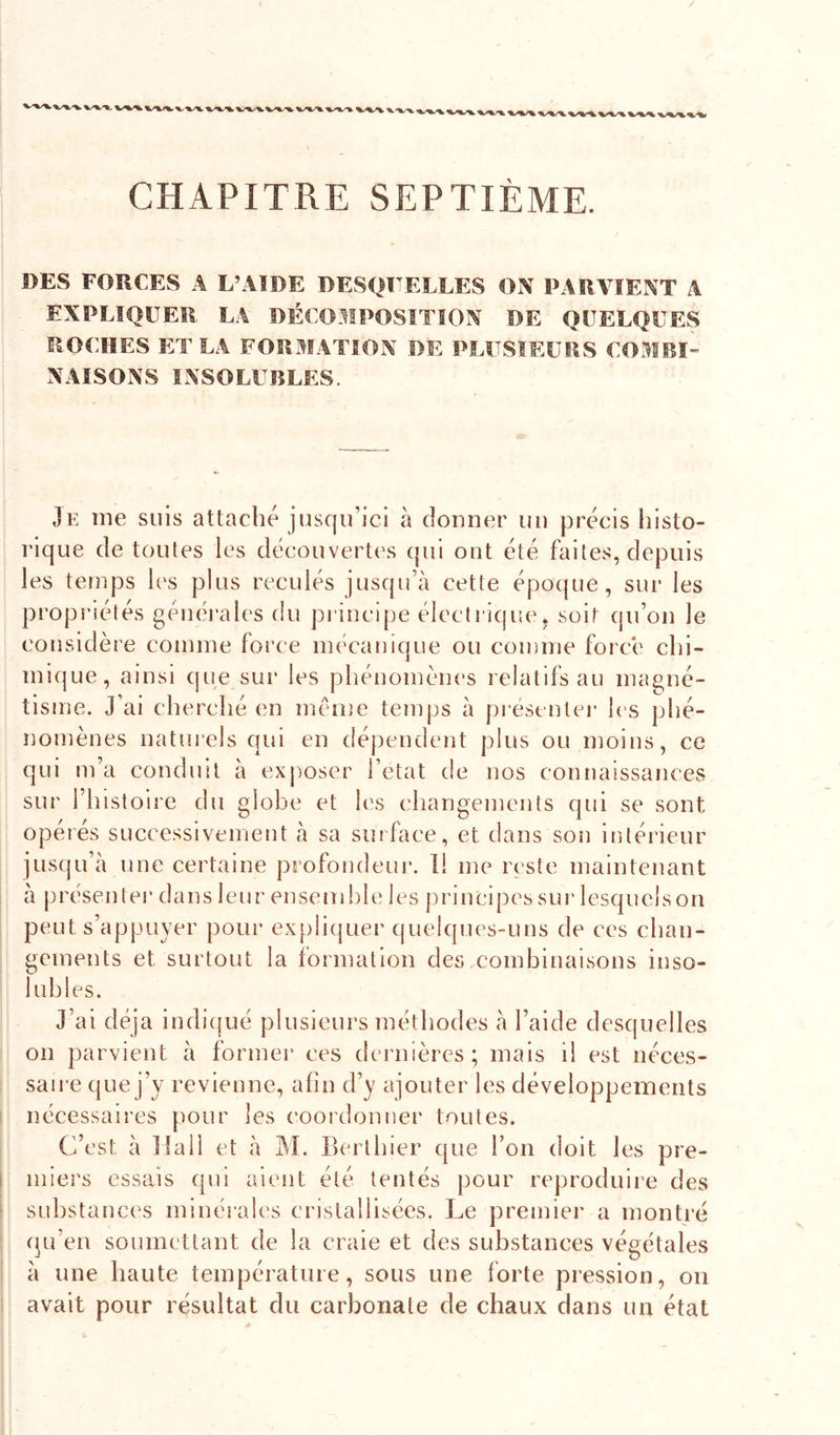 'X/X CHAPITRE SEPTIÈME. DES FORCES A L’AIDE DESQFELLES ON PARVIENT A EXPLIQUER LA DÉCOAIPOSITÎON DE QUELQUES ROCHES ET LA FORMATION DE PLUSIEURS COMBÏ” NAISONS INSOLUBLES. Je me suis attaché jusqu’ici à donner un précis histo- rique de toutes les découvertes qui ont été faites, depuis les temps les plus reculés jusqu’à cette époque, sur les propriétés généi'ales du principe électrique, soit qu’on le con sidère comme force mécanique ou comme forcé chi- mique, ainsi que sur les phénomènes relatifs au magné- tisme. J’ai cherché en même temps à présentei' les phé- nomènes natiu’els qui en dépendent plus ou moins, ce qui m’a conduit à exposer l’etat de nos connaissances sur l’histoire du globe et les changements qui se sont opérés successivement à sa surface, et dans son intérieur jusqu’à une certaine profondeui*. 1! me reste maintenant à présentei* dans leur ensemble les principes sur lesquelson peut s’appuyer pour ex[)!iquer (juelques-uns de ces chan- gements et surtout la formation des combinaisons inso- lubles. J’ai déjà indiqué plusieurs méthodes à l’aide desquelles on parvient à formel* ces dernières; mais il est néces- saire que j’y revienne, afin d’y ajouter les développements nécessaires pour les coordonner toutes. C’est à Hall et à ]M. Berthier que l’on doit les pre- miers essais qui aient été tentés pour reproduire des substances minérales cristallisées. Le premier a montré (pi’en soumettant de la craie et des substances végétales à une haute température, sous une forte pression, on avait pour résultat du carbonate de chaux dans un état