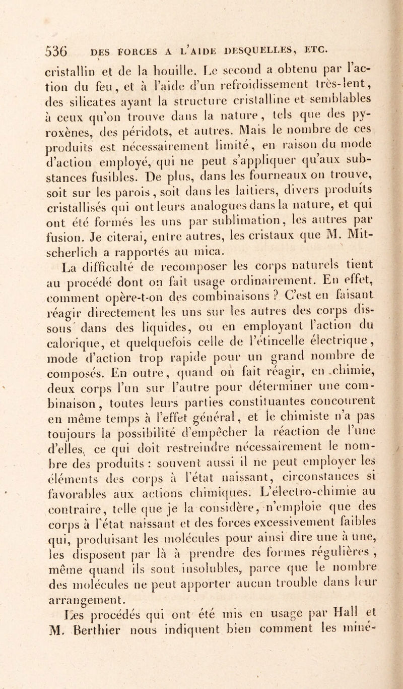 \ cristallin et de la liouille. T.e second a obtenu par 1 ac- tion du feu, et à l’aide d’un refroidissement très-ient, des silicates ayant la structure cristalline et semblables à ceux qu’on trouve dans la nature, tels que des py- roxènes, des peridots, et autres. Mais le nond^re de ces produits est nécessairement limite, en raison du mode d’action employé, qui ne peut s’apj)liquer qu aux sun- stances fusibles. De plus, dans les fourneaux on ti’ouve, soit sur les parois, soit dans les laitiers, divers produits cristallisés qui ont leurs analogues dans la nature, et qui ont été formés les uns par sublimation, les autres par fusion. Je citerai, entre autres, les cristaux que M. Mit- scherlich a rapportés au mica. La difficulté de recomposer les corps naturels tient au procédé dont on fait usage ordinairement. En effet, comment opère-t-on des combinaisons ? C’est en faisant réagir directement les uns sur les autres des corps dis- sous dans des liquides, ou en employant 1 action du calorique, et quelquefois celle de l’etincelle électrique, mode d’action trop rapide pour un grand nombre de composés. En outre, quand on fait reagir, en-cliimie, deux corps l’un sur l’autre pour déterminer une com- binaison, toutes leurs parties constituantes concourent en même temps à l’effet général, et le chimiste na pas toujours la possibilité d empêcher la reaction de 1 une d’elles, ce qui doit restreindre nécessairement le nom- bre des produits : souvent aussi il ne peut employer les éléments des corps a l état naissant, circonstances si favorables aux actions chimiques. L’électro-cbimie au contraire, telle ([ue je la considéré, n emploie que des corps à Fétat naissant et des forces excessivement faibles (|ui, produisant les molécules pour ainsi eîire une a une, les disposent [lar là à prendre des formes régulières , même quand ils sont insolubles, parce que le nombre des molécules ne peut apporter aucun trouble dans b ur arrangement. Les procédés qui ont été mis en usage par Hall et M. Berthier nous indiquent bien comment les miné-