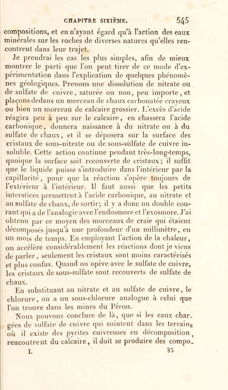 compositions, et en n’ayant égard qu’à l’action des eaux minérales sur les roches de diverses natures qu’elles ren- contrent dans leur trajet. Je prendrai les cas les plus simples, afin de mieux montrer le parti que l’on peut tirer de ce mode d’ex- périmentation dans l’explication de quelques phénomè- nes géologiques. Prenons une dissolution de nitrate ou_ de sulfate de cuivre, saturée ou non, peu importe, et plaçons dedans un morceau de chaux carbonatée crayeux ou bien un morceau de calcaire grossier. L’excès d’acide réagira peu à peu sur le'calcaire, en chassera l’acide carbonique, donnera naissance à du nitrate ou à du sulfate de chaux, et il se déposera sur la surface des cristaux de sous-nitrate ou de sons-sulfate de cuivre in- soluble. Cette action continue pendant très-long-temps, quoique la surface soit recouverte de cristaux; il suffît que le liquide puisse s’introduire dans l’intérieur par la capillarité, pour que la réaction s’opère toujours de l’extérieur à l’intérieur. Il faut aussi que les petits interstices permettent à l’acide carbonique, au nitrate et au sulfate de chaux, de sortir; il y a donc un double cou- rant qui a de l’analogie avec l’endosmore et l’exosmore. J’ai obtenu par ce moyen des morceaux de craie qui étaient décomposés jusqu’à une profondeur d’un millimètre, en un mois de temps. En employant l’action de la chaleur, on accélère considérablement les réactions dont je viens de parler, seulement les cristaux sont moins caractérisés et plus confus. Quand on opère avec le sulfate de cuivre, les cristaux de sous-sulfate sont recouverts de sulfate de chaux. En substituant au nitrate et au sulfate de cuivre, le chlorure, on a un sous-chlorure analogue à celui que l’on trouve dans les mines du Pérou. Nous pouvons conclure de là, que si les eaux char, gées de sulfate de cuivre qui suintent dans les terrains 'oii il existe des pyrites cuivreuses en décomposition^ rencontrent du calcaire, il doit se produire des compo. I. 35