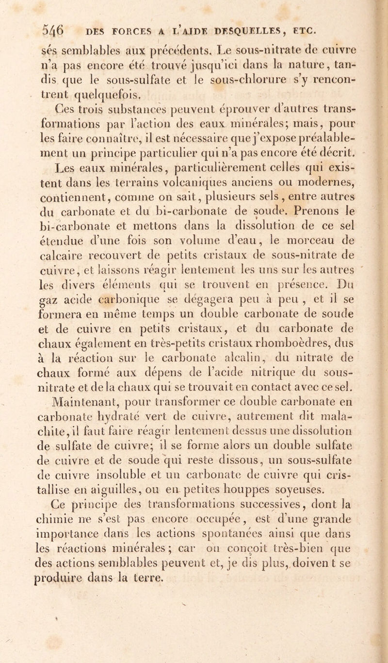 ses semblables aux précédents. Le sous-nitrate de cuivre n’a pas encore été trouvé jusqu’ici dans la nature, tan- dis que le sous-sulfate et le sous-chlorure s’y rencon- - tient quelquefois. Ces trois substances peuvent é[)rouver d’autres trans- formations par l’action des eaux minérales; mais, pour les faire connaître, il est nécessaire que j’expose préalable- ment un principe particulier qui n’a pas encore été décrit. Les eaux minérales, particulièrement celles qui exis- tent dans les terrains volcaniques anciens ou modernes, contiennent, comme on sait, plusieurs sels, entre autres du carbonate et du bi-carbonate de soude. Prenons le bi-carbonate et mettons dans la dissolution de ce sel étendue d’une fois son volume d’eau, le morceau de calcaire recouvert de petits cristaux de sous-nitrate de cuivre, et laissons réagir lentement les uns sur les autres ' les divers éléments qui se trouvent en j)résence. Du gaz acide carbonique se dégagera peu à peu , et il se formera en même temps un double carbonate de soude et de cuivre en petits cristaux, et du carbonate de chaux également en très-petits cristaux rhomboèdres, dus à la réaction sur le carbonate alcalin, du nitrate de chaux formé aux dépens de l’acide nitrique du sous- nitrate et de la chaux qui se trouvait en contact avec ce sel. Maintenant, pour transformer ce double carbonate en carbonate hydraté vert de cuivre, autrement dit mala- chite, il faut faire réagir lentement dessus une dissolution de sulfate de cuivre; il se forme alors un double sulfate de cuivre et de soude qui reste dissous, un sous-sulfate de cuivre insoluble et un carbonate de cuivre qui cris- tallise en aiguilles, ou eir petites houppes soyeuses. Ce principe des transformations successives, dont la chimie ne s’est pas encore occupée, est d’une grande importance dans les actions spontanées ainsi que dans les réactions minérales ; car on conçoit très-bien que des actions semblables peuvent et, je dis plus, doiven t se produire dans la terre.