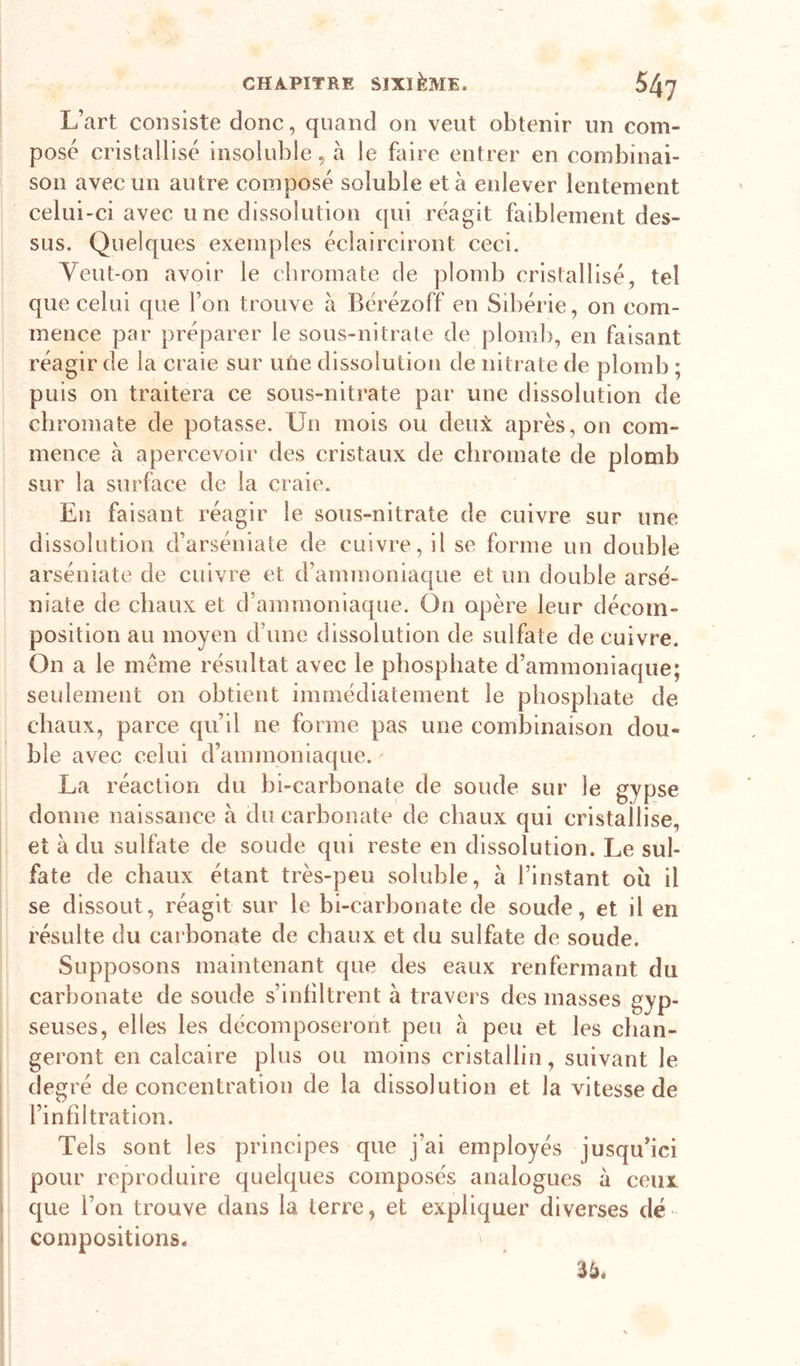 L’art consiste donc, quand on veut obtenir un com- posé cristallisé insoluble, à le faire entrer en combinai- son avec un autre composé soluble et à enlever lentement celui-ci avec une dissolution qui réagit faiblement des- sus. Quelques exemples éclairciront ceci. Yeut-on avoir le cliromate de plomb cristallisé, tel que celui que l’on trouve à Bérézoff en Sibérie, on com- mence par préparer le sous-nitrate de ploml), en faisant réagir de la craie sur une dissolution de nitrate de plomb ; puis on traitera ce sous-nitrate par une dissolution de cbromate de potasse. Un mois ou deux après, on com- mence à apercevoir des cristaux de cbromate de plomb sur la surface de la craie. En faisant réagir le sous-nitrate de cuivre sur une dissolution d’arséniate de cuivre, il se forme un double arséniate de cuivre et d’ammoniaque et un double arsé- niate de chaux et d’ammoniaque. On opère leur décom- position au moyen d’une dissolution de sulfate de cuivre. On a le même résultat avec le phosphate d’ammoniaque; seulement on obtient immédiatement le phosphate de chaux, parce qu’il ne forme pas une combinaison dou- ' ble avec celui d’ammoniaque. La réaction du bi-carbonate de soude sur le gypse donne naissance à du carbonate de chaux qui cristallise, et à du sulfate de soude qui reste en dissolution. Le sul- fate de chaux étant très-peu soluble, à l’instant où il se dissout, réagit sur le bi-carbonate de soude, et il en résulte du carbonate de chaux et du sulfate de soude. Supposons maintenant que des eaux renfermant du carbonate de soude s’inhltrent à travers des masses gyp- seuses, elles les décomposeront peu à peu et les chan- geront en calcaire plus ou moins cristallin, suivant le degré déconcentration de la dissolution et la vitesse de l’infdtration. Tels sont les principes que j’ai employés jusqu’ici pour reproduire quelques composés analogues à ceux I que l’on trouve dans la terre, et expliquer diverses dé I compositions. 36.