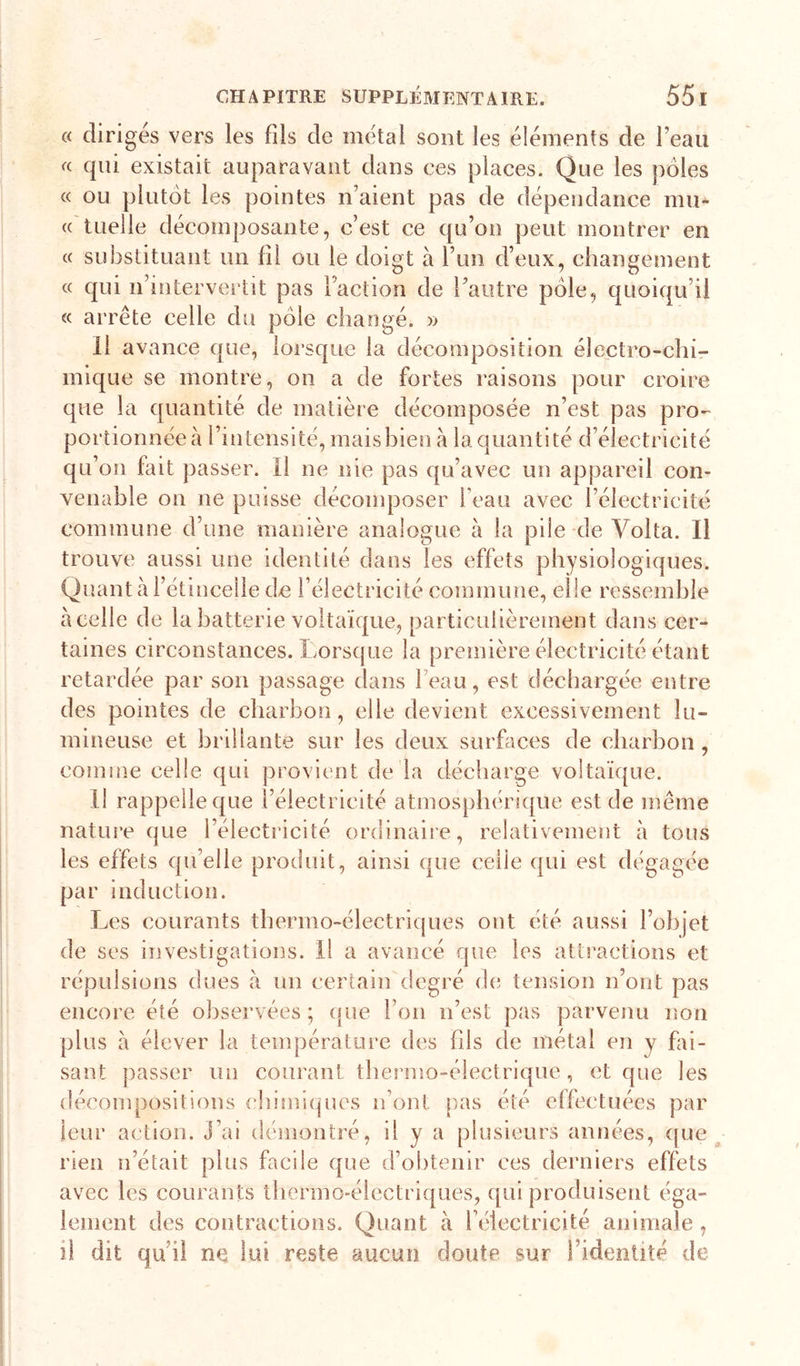 « diriges vers les fils de métal sont les éléments de l’eau « qui existait auparavant dans ces places. Que les pôles « ou plutôt les pointes n’aient pas de dépendance mu- « tuelle décomposante, c’est ce qu’on peut montrer en « substituant un fil ou le doigt à l’un d’eux, changement « qui n’intervertit pas l’action de l’autre pôle, quoiqu’il « arrête celle du pôle changé. » Il avance que, lorsque la décomposition électro-chi- mique se montre, on a de fortes raisons pour croire que la quantité de matière décomposée n’est pas pro- portionnée à l’intensité, mais bien à la quantité d’électricité qu’on fait passer. Il ne nie pas qu’avec un appareil con- venable on ne puisse décomposer beau avec l’électricité commune d’une manière analogue à la pile de Volta. Il trouve aussi une identité dans les effets physiologiques. Qmmt à l’étincelle de l’électricité commime, elle rossemhle à celle de la batterie voltaïque, particulièrement dans cer- taines circonstances. Lorsque la première électricité étant retardée par son passage dans l’eau, est déchargée entre des pointes de charbon, elle devient excessivement lu- mineuse et brillante sur les deux surfaces de charbon, comme celle qui provient de la décharge voltaïque. il rappelle que l’électricité atmosphérique est de même nature que l’électricité ordinaire, relativement à tous les effets qu’elle produit, ainsi que celle qui est dégagée par induction. Les courants thermo-électriques ont été aussi l’objet de ses investigations. Il a avancé que les attractions et répulsions dues à un certain degré de tension n’ont pas encore été observées ; (jue l’on n’est pas parvenu non plus à élever la tenq:)érature des fils de métal en y fai- sant passer un courant thermo-électrique, et que les décompositions chimiques n’ont [)as été elfectuées par leur action. J’ai démontré, il y a plusieurs années, ([ue rien n’était plus facile que d’obtenir ces derniers effets avec les courants thermo-électriques, ([ui produisent éga- lement des contractions. Quant à l’électricité animale, il dit qu’il ne lui reste aucun doute sur l’identité de