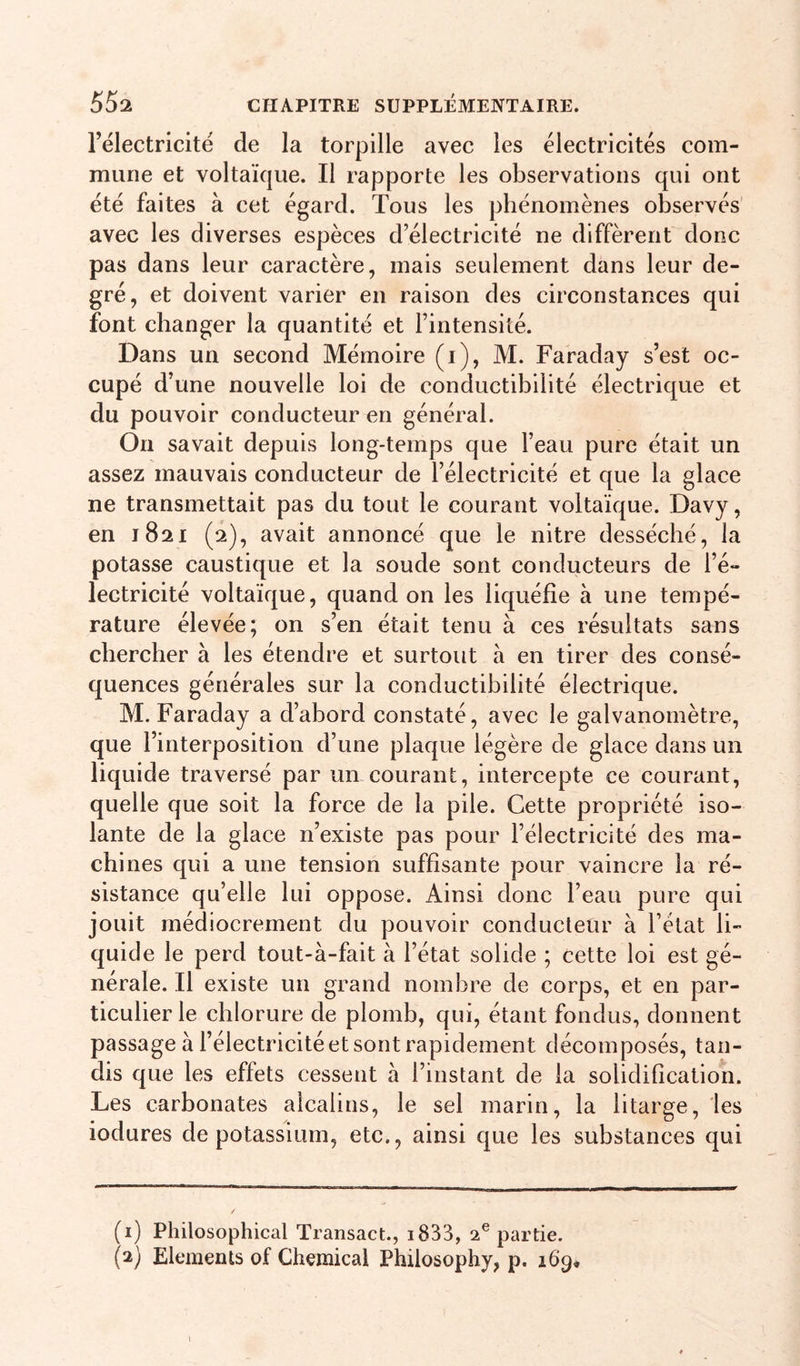 l’electricité de la torpille avec les électricités com- mune et voltaïque. Il rapporte les observations qui ont été faites à cet égard. Tous les phénomènes observés avec les diverses espèces d’électricité ne diffèrent donc pas dans leur caractère, mais seulement dans leur de- gré, et doivent varier en raison des circonstances qui font changer la quantité et l’intensité. Dans un second Mémoire (i), M. Faraday s’est oc- cupé d’une nouvelle loi de conductibilité électrique et du pouvoir conducteur en général. On savait depuis long-temps que l’eau pure était un assez mauvais conducteur de l’électricité et que la glace ne transmettait pas du tout le courant voltaïque. Davy, en 1821 (2), avait annoncé que le nitre desséché, la potasse caustique et la soude sont conducteurs de l’é- lectricité voltaïque, quand on les liquéfie à une tempé- rature élevée; on s’en était tenu à ces résultats sans chercher à les étendre et surtout à en tirer des consé- quences générales sur la conductibilité électrique. M. Faraday a d’abord constaté, avec le galvanomètre, que l’interposition d’une plaque légère de glace dans un liquide traversé par un courant, intercepte ce courant, quelle que soit la force de la pile. Cette propriété iso- lante de la glace n’existe pas pour l’électricité des ma- chines qui a une tension suffisante pour vaincre la ré- sistance qu’elle lui oppose. Ainsi donc l’eau pure qui jouit médiocrement du pouvoir conducteur à l’état li- quide le perd tout-à-fait à l’état solide ; cette loi est gé- nérale. Il existe un grand nombre de corps, et en par- ticulier le chlorure de plomb, qui, étant fondus, donnent passage à l’électricité et sont rapidement décomposés, tan- dis que les effets cessent à l’instant de la solidification. Les carbonates alcalins, le sel marin, la litarge, les iodures de potassium, etc., ainsi que les substances qui (1) Philosophical Transact., i833, 2® partie. (2) Eléments of Chemical Philosophy, p. 169* 1