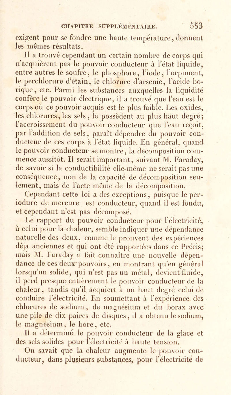 exigent pour se fondre une haute température, donnent les mêmes résultats. Il a trouvé cependant un certain nombre de corps qui n’acquièrent pas le pouvoir conducteur à l’état liquide, entre autres le soufre, le phosphore, l’iode, l’orpiment, le perchlorure d’étain, le chlorure d’arsenic, l’acide bo- rique, etc. Parmi les substances auxquelles la liquidité confère le pouvoir électrique, il a trouvé que l’eau est le corps ou ce pouvoir acquis est le plus faible. Les oxides, les chlorures, les sels, le possèdent au plus haut degré; l’accroissement du pouvoir conducteur que l’eau reçoit, par l’addition de sels, parait dépendre du pouvoir con- ducteur de ces corps à l’état liquide. En général, quand le pouvoir conducteur se montre, la décomposition com- mence aussitôt. Il serait important, suivant M. Faraday, de savoir si la conductibilité elle-même ne serait pas une conséquence, non de la capacité de décomposition seu- lement, mais de l’acte même de la décomposition. Cependant cette loi a des exceptions, puisque le per- iodure de mercure est conducteur, quand il est fondu, et cependant n’est pas décomposé. Le rapport du pouvoir conducteur pour l’électricité, à celui pour la cbaleur, semble indiquer une dépendance naturelle des deux, comme le prouvent des expériences déjà anciennes et qui ont été rapportées dans ce Précis; mais M. Faraday a fait connaître une nouvelle dépen- dance de ces deux'pouvoirs, en montrant qu’en général lorsqu’un solide, qui n’est pas un métal, devient fluide, il perd presque entièrement le pouvoir conducteur de la chaleur, tandis qu’il ac({ulert à un haut degré celui de conduire l’électricité. En soumettant à l’expérience des chlorures de sodium, de magnésium et du borax avec une pile de dix paires de disques, il a obtenu le sodium, le magnésium, le bore, etc. Il a déterminé le pouvoir conducteur de la glace et des sels solides pour l’électricité à haute tension. On savait que la chaleur augmente le pouvoir con- ducteur, dans plusieurs substances, pour l’électricité de