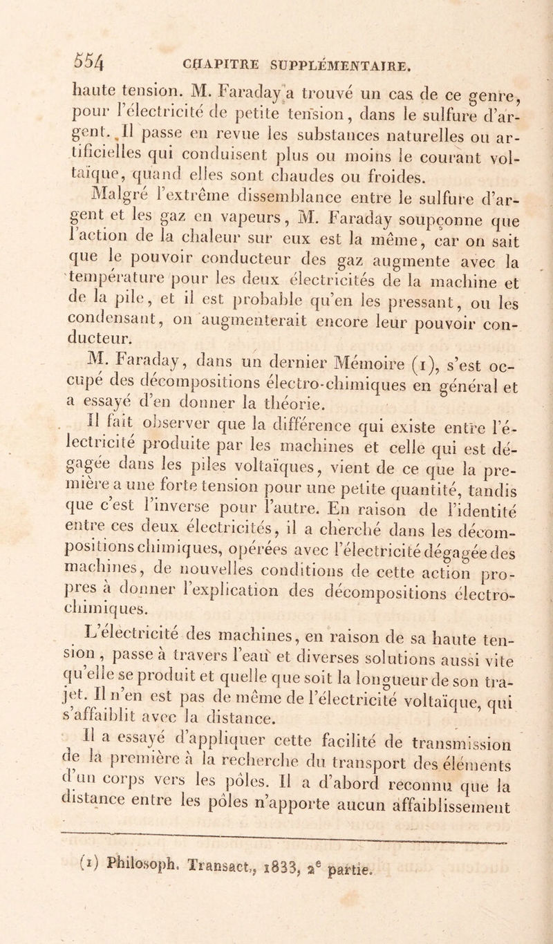 haute tension. M. Faraclaj^a trouvé un cas de ce genre, pour rélectricité de petite tension, dans le sulfure d’ar- gent. ^11 passe en revue les substances naturelles ou ar- tificielles qui conduisent plus ou moins le courant vol- taïque, quand elles sont chaudes ou froides. Malgré l’extrême dissemblance entre le sulfure d’ar- gent et les gaz en vapeurs, M. Faraday soupçonne que 1 action de la chaleur sur eux est la même, car on sait que le pouvoir conducteur des gaz augmente avec la température pour les deux électricités de la machine et de la pile, et il est probable qu’en les pressant, ou les condensant, on augmenterait encore leur pouvoir con- ducteur. M. Faraday, dans un dernier Mémoire (i), s’est oc- cupe des décompositions electro-chimiques en général et a essayé d’en donner la théorie. Il fait observer que la différence qui existe entre l’é- lectriciîé produite par les machines et celle qui est dé- gagée dans les pdes voltaïques, vient de ce que la pre- mière a une forte tension pour une petite quantité, tandis que c’est l’inverse pour l’autre. En raison de l’identité entre ces deux électricités, il a cherché dans les décom- positions chimiques, opérées avec l’électricité dégagée des machines, de nouvelles conditions de cette action pro- pies a donner 1 explication des décompositions éiectro- chimiques. L’électricité des machines, en raison de sa haute ten- sion , passe à travers l’eaii et diverses solutions aussi vite qu elle se produit et quelle que soit la longueur de son tra- jet, U n en est pas de même de l’électricité voltaïque, qui s affaiblit avec la distance. Il a essayé d’appliquer cette facilité de transmission c e la première à la recherche du transport des éléments d un corps vers les pôles. Il a d’abord reconnu que la c istance entre les pôles n’apporte aucun affaiblissement (î) Philosoph. Transmet,, î833, a® partie.