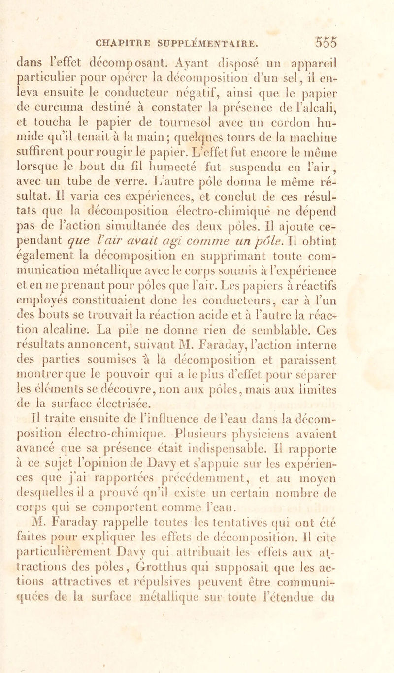 dans l’effet décomposant. Ayant disposé un appareil particulier pour opérer la décomposition d’un sel, il en- leva ensuite le conducteur négatif, ainsi que le papier de curciima destiné à constater la présence de l’alcali, et toucha le papier de tournesol avec un cordon hu- mide qu’il tenait à la main ; quelques tours de la machine suffirent pour rougir le papier. L’effet fut encore le meme lorsque le bout du fil Iiumecté fut suspendu en l’air, avec un tube de verre. I/autre pôle donna le meme ré- sultat. Il varia ces expériences, et conclut de ces résul- tats que la décomposition électro-chimiqué ne dépend pas de l’action simultanée des deux pôles. Il ajoute ce- pendant que Vair avait agi comme un pôle. Il obtint également la décomposition en supprimant toute com- munication métallique avec le corps soiunis à l’expérience et en ne prenant pour pôles que l’air. Les papiers à réactifs employés constituaient donc les conducteurs, car à run des bouts se trouvait la réaction acide et à l’autre la réac- tion alcaline. La pile ne donne rien de semblable. Ces résultats annoncent, suivant M. Faraday, l’action interne des parties soumises a la décomposition et paraissent montrer que le pouvoir qui a le plus d’effet pour séparer les éléments se découvre, non aux pôles, mais aux limites de la surface électrisée. Il traite ensuite de l’influence de l’eau dans la décom- position électro-chimique. Plusieurs physiciens avaient avancé que sa présence était indispensable. Il rapporte à ce sujet l’opinion de Davy et s’appuie sur les expérien- ces que j’ai rapportées précédemment, et au moyen desquelles il a prouvé qn’il existe un certain nombre de corps qui se comportent comme l’eau. AL Faraday rappelle toutes les tentatives (jui ont été faites pour expliquer les effets de décomposition. Il cite particulièrement Davy qui attribuait les elfets aux at- tractions des pôles, Grotthus qui supposait que les ac- tions attractives et répulsives peuvent être communi- quées de la surface métallique sur toute l’étendue du