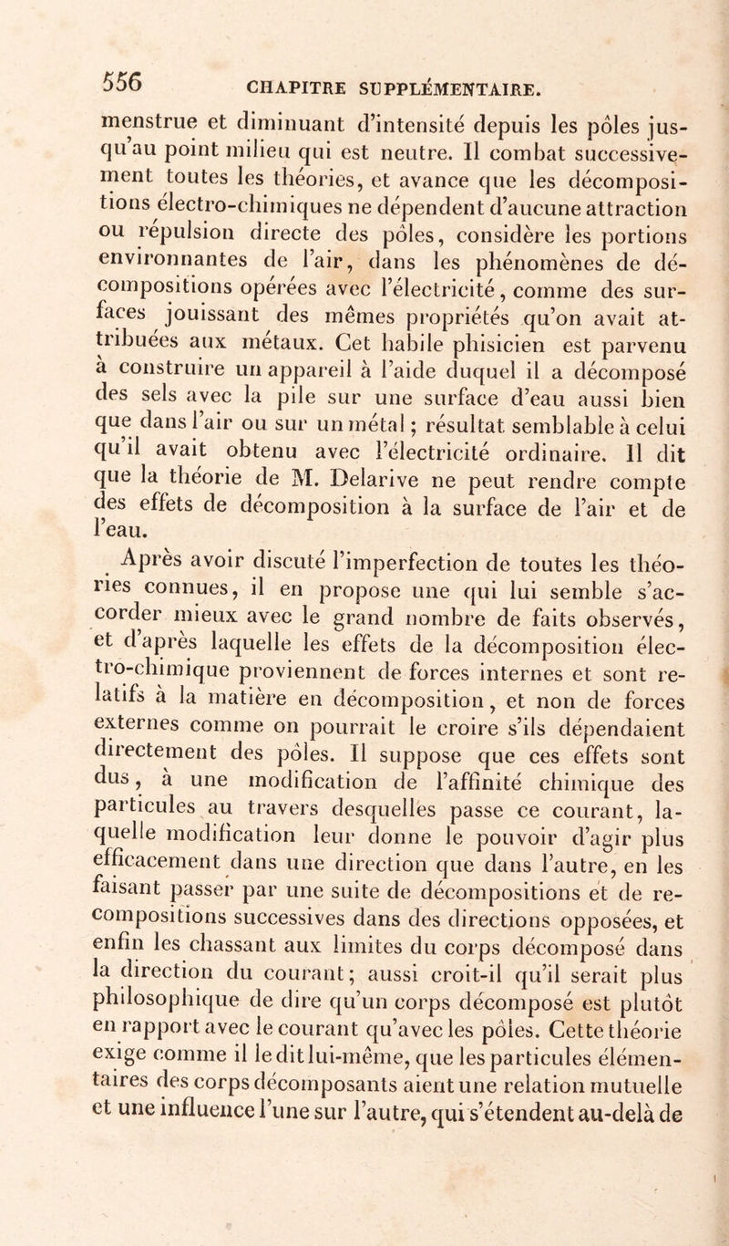 menstrue et diminuant d’intensité depuis les pôles jus- qu au point milieu qui est neutre. Il combat successive- ment toutes les théories, et avance que les décomposi- tions électro-chimiques ne dépendent d’aucune attraction ou repulsion directe des pôles, considère les portions environnantes de l’air, dans les phénomènes de dé- compositions operees avec l’électricité, comme des sur- faces jouissant des mêmes propriétés qu’on avait at- tribuées aux métaux. Cet habile phisicien est parvenu a construire un appareil à l’aide duquel il a décomposé des sels avec la pile sur une surface d’eau aussi bien que dans l’air ou sur un métal ; résultat semblable à celui qu il avait obtenu avec l’électricité ordinaire. 11 dit que la théorie de M. Delarive ne peut rendre compte des effets de décomposition à la surface de l’air et de l’eau. Apres avoir discuté l’imperfection de toutes les théo- ries connues, il en propose une qui lui semble s’ac- corder mieux avec le grand nombre de faits observés, et d apres laquelle les effets de la décomposition élec- tro-chimique proviennent de forces internes et sont re- latifs à la matière en décomposition, et non de forces externes comme on pourrait le croire s’ils dépendaient directement des pôles. Il suppose que ces effets sont dus, à une modification de l’affinité chimique des particules au travers desquelles passe ce courant, la- quelle modification leur donne le pouvoir d’agir plus efficacement dans une direction que dans l’autre, en les faisant passer par une suite de décompositions et de re- compositions successives dans des directions opposées, et enfin les chassant aux limites du corps décomposé dans la direction du courant; aussi croit-il qu’il serait plus philosophique de dire qu’un corps décomposé est plutôt en rapport avec le courant qu’avec les pôles. Cette théorie exige comme il le dit lui-même, que les particules élémen- taires des corps décomposants aient une relation mutuelle et une influence l’une sur l’autre, qui s’étendent au-delà de