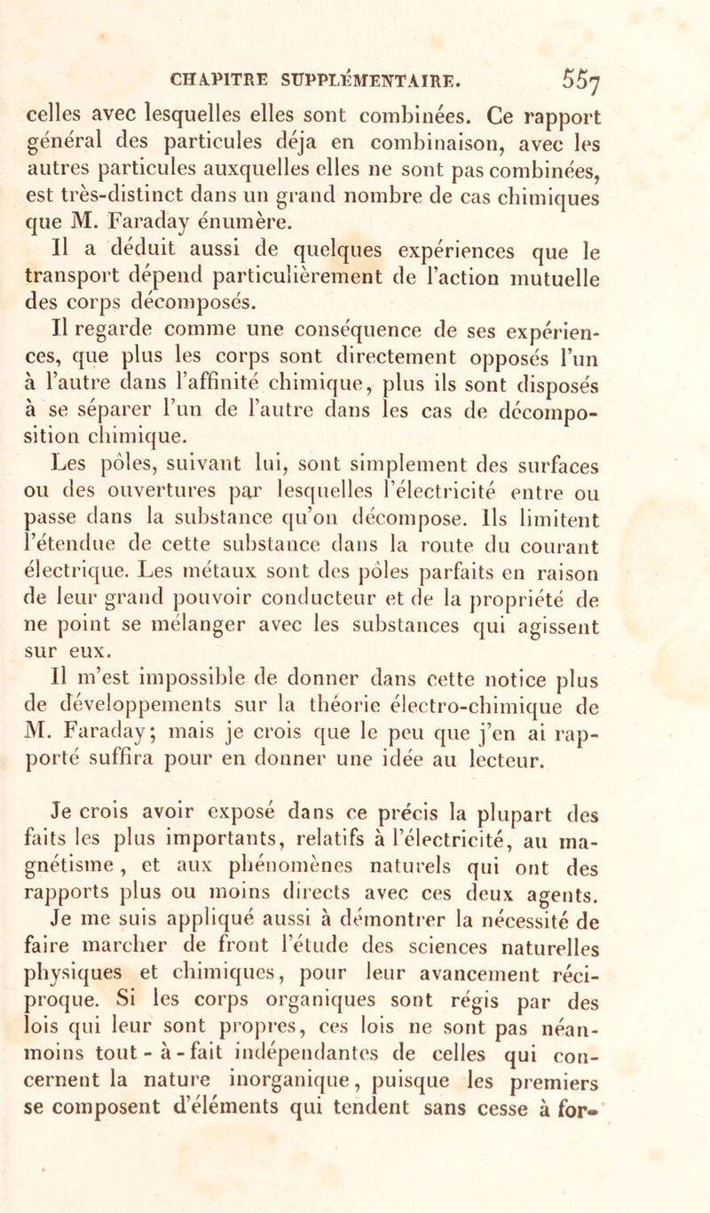 celles avec lesquelles elles sont combinées. Ce rapport général des particules déjà en combinaison, avec les autres particules auxquelles elles ne sont pas combinées, est très-distinct dans un grand nombre de cas chimiques que M. Faraday énumère. Il a déduit aussi de quelques expériences que le transport dépend particulièrement de l’action mutuelle des corps décomposés. Il regarde comme une conséquence de ses expérien- ces, que plus les corps sont directement opposés l’im à l’autre dans l’affinité chimique, plus ils sont disposés à se séparer l’im de l’autre dans les cas de décompo- sition chimique. Les pôles, suivant lui, sont simplement des surfaces ou des ouvertures par lesquelles l’électricité entre ou passe dans la substance qu’on décompose. Ils limitent l’étendue de cette substance dans la route du courant électrique. Les métaux sont des pôles parfaits en raison de leur grand pouvoir conducteur et de la propriété de ne point se mélanger avec les substances qui agissent sur eux. Il m’est impossible de donner dans cette notice plus de développements sur la théorie électro-chimique de M. Faraday; mais je crois que le peu que j’en ai rap- porté suffira pour en donner une idée au lecteur. Je crois avoir exposé dans ce précis la plupart des faits les plus importants, relatifs à l’électricité, au ma- gnétisme , et aux phénomènes naturels qui ont des rapports plus ou moins directs avec ces deux agents. Je me suis appliqué aussi à démontrer la nécessité de faire marcher de front l’étude des sciences naturelles physiques et chimiques, pour leur avancement réci- proque. Si les corps organiques sont régis par des lois qui leur sont propres, ces lois ne sont pas néan- moins tout-à-fait indépendantes de celles qui con- cernent la nature inorganique, puisque les premiers se composent d’éléments qui tendent sans cesse à for-