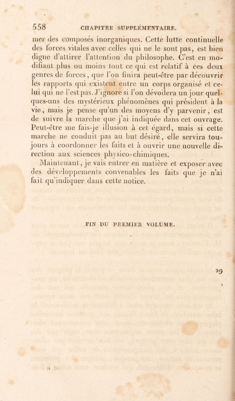 mer des composés inorganiques. Cette lutté continuelle des forces vitales avec celles qui ne le sont pas, est bien digne d’attirer l’attention du philosophe. C’est en mo- difiant plus ou moins tout ce qui est relatif à ces deux genres de forces, que l’on finira peut-être par découvrir les rapports qui existent entre un corps organisé et ce- lui qui ne l’est pas. J’ignore si l’on dévoilera un jour quel- ques-uns des mystérieux phénomènes qui président à la vie, mais je pense qu’un des moyens d’y parvenir, est de suivre la marche que j’ai indiquée dans cet ouvrage. Peut-être me fais-je' illusion à cet égard, mais si cette marche ne conduit pas au but désiré, elle servira tou- jours à coordonner les faits et à ouvrir une nouvelle di- rection aux sciences physico-chimiques. Maintenant, je vais entrer en matière et exposer avec des développements convenables les faits que je n’ai fait qu’indiquer dans cette notice. FIN DU PREMIER. VOLUME. %