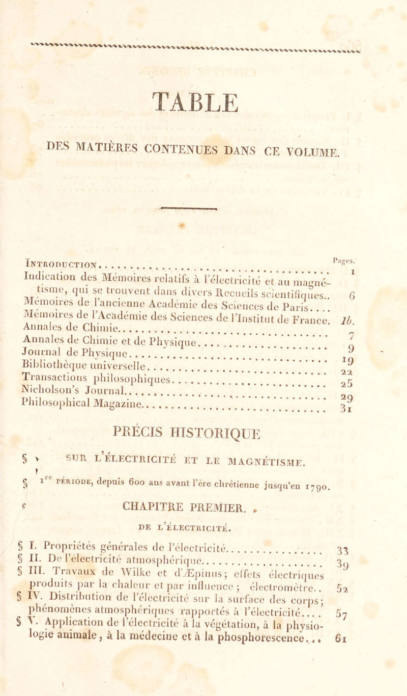 DES MATIÈRES CONTENUES DANS CE VOLUME. Introduction *********^****#«****« Indication des Mémoires relatifs à lelectricité et Annales de Chimie Annales de Chimie et de Physique Journal de Physique Bibliothèque universelle Transactions philosophicjues. . „. Nicholson’s Journal Philosophical Magazine Pages. I 6 Ih. 7 9 19 l’î. 25 29 3i PRÉCIS HISTORIQUE § V STJR L ÉLECTRICITÉ ET LE MAGIMÉTISME. T § P PÉRIODE, depuis 600 ans avant l’ère chrétienne juscpi’en 1790 P CHAPITRE PREMIER. ^ DE l/ÉLECTRIClTÉ. § I. Propriétés générales de l’électiicité _ . 3^ § IL De l’électricité atmosphérique ’ ’ § III. Travaux de Wilke et d’Æpinus; effets électriques produits par la chaleur et par influence ; éleclromètre.. 52 § IV. Distribution de l’électricité sur la surface des corps*; phénomènes atmosph(;riques rapportés à l’électricité.... 5^ § V. Application de l’électricité à la végétation, à la physio'- logie animale, à la médecine et à la phosphorescence.,* 6i