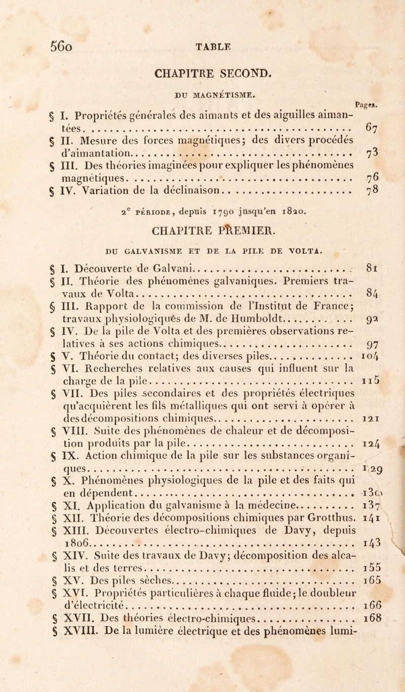 CHAPITRE SECOND. § I. Propriétés générales des aimants et des aiguilles aiman- tées 67 § II. Mesure des forces magnéticpies ; des divers procédés d’aimantation 73 S III. Des théories imaginées pour explicpier les phénomènes magnétiques 76 S IV. Variation de la déclinaison 78 2® PÉRIODE, depuis 1790 jusqu'en 1820. CHAPITRE PREMIER. nu GALVANISME ET DE LA PILE DE VOLTA. § I. Découverte de Galvani § II. Théorie des phénomènes galvaniques. Premiers tra- vaux de Volta § III. Rapport de la commission de l’Institut de France; travaux physiologiquês de M. de Huinboldt ... § IV. De la pile de Volta et des premières observations re- latives à ses actions chimiques S V. Théorie du contact; des diverses piles S VI. Recherches relatives aux causes qui influent sur la charge de la pile § VII. Des piles secondaires et des propriétés électriques qu’acquièrent les fils métalliques qui ont servi à opérer à des décompositions chimiques § VIII. Suite des phénomènes de chaleur et de décomposi- tion produits par la pile S IX. Action chimique de la pile sur les substances organi- ques . § X. Phénomènes physiologiques de la pile et des faits qui en dépendent § XI. Application du galvanisme à la médecine § XII. Théorie des décompositions chimiques par Grotthus. § XIII. Découvertes électro-chimiques de Davy, depuis 1806 § XIV. Suite des travaux de Davy; décomposition des alca- lis et des terres. § XV. Des piles sèches § XVI. Propriétés particulières à chaque fluide ; le doubleur d’électricité § XVII. Des théories électro-chimiques S XVIII. De la lumière électrique et des phénomènes lumi- 8t 84 9^ 97 104 115 121 124 1 29 i3c&gt; i37 i4i 143 \ 155 165 166 168