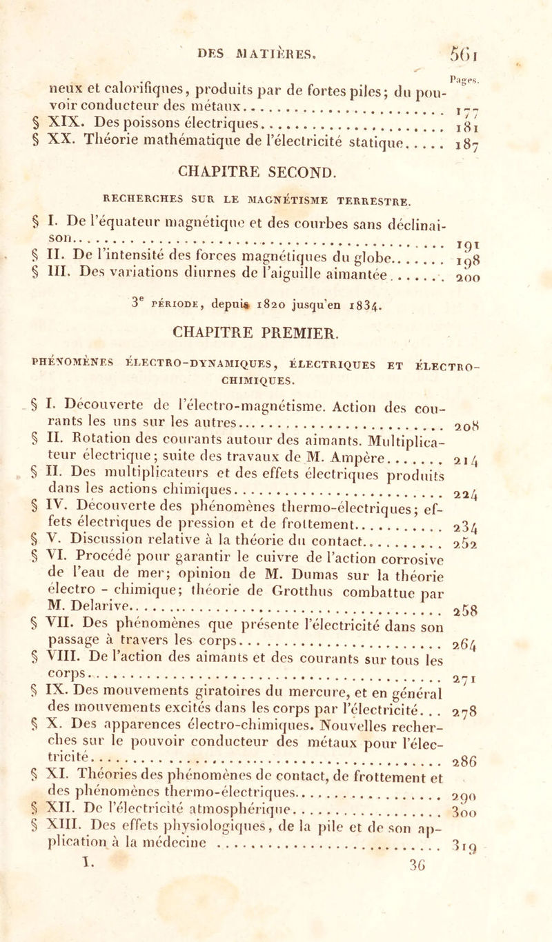 § § neux et calonfiqnes, produits par de fortes piles; du pou- voir conducteur des métaux XIX. Des poissons électriques XX. Théorie mathématique de l’électricité statique Pag'ps. CHAPITRE SECOND. RECHERCHES SUR LE MAGNÉTISME TERRESTRE. § § § I. De l’équateur magnétique et des courbes sans déclinai- son II. De l’intensité des forces magnétiques du globe IIL Des variations diurnes de l’aiguille aimantée Ï9Ï 198 200 3® rÉRioDE, depuis 1820 jusqu’en i834. CHAPITRE PREMIER. PHÉNOMÈNES ÉLECTRO-DYNAMIQUES, ÉLECTRIQUES ET ÉLECTRO- CHIMIQUES. _ § I. Découverte de l’électro-magnétisme. Action des cou- rants les uns sur les autres § IL Rotation des courants autour des aimants. Multiplica- teur électrique; suite des travaux de M. Ampère § IL Des multiplicateurs et des effets électriques produits dans les actions chimiques § IV. Découverte des phénomènes thermo-électriques ; ef- fets électriques de pression et de frottement § V. Discussion relative à la théorie du contact § VL Procédé pour garantir le cuivre de l’action corrosive de l’eau de mer; opinion de M. Dumas sur la théorie électro - chimique; théorie de Grotthus combattue par M. Delarive § VH. Des phénomènes que présente l’électricité dans son passage à travers les corps § VIII. De l’action des aimants et des courants sur tous les corps § IX. Des mouvements giratoires du mercure, et en général des mouvements excités dans les corps par l’électricité. § X. Des apparences électro-chimiques. Nouvelles recher- ches sur le pouvoir conducteur des métaux pour l’élec- tricité § XL Théories des phénomènes de contact, de frottement et des phénomènes thermo-électriques § XII. De l’électricité atmosphérique § XIII. Des effets physiologiques, de la pile et de son ap- plication à la médecine 1. 208 214 224 284 252 258 264 271 278 286 290 3oo 36