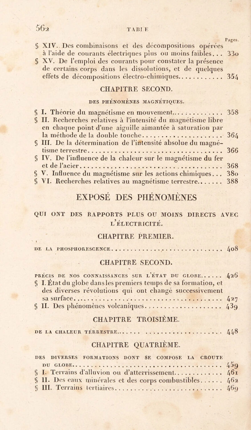 § XIV., Des combinaisons et des décompositions opérées à l’aide de courants électriques plus ou moins faibles. . . § XV. De remploi des courants pour constater la présence de certains corps dans les dissolutions, et de quelques effets de décompositions électro-chimiques 354 CHAPITRE SECOND. DES PHÉNOMÈNES MAGNETIQUES. § I. Théorie du magnétisme en mouvement... . 358 § II. Recherches relatives à l’intensité du magnétisme libre en chaque point d’une aiguille aimantée à saturation par la méthode de la double touche 364 § III. De la détermination de l’intensité absolue du magné- tisme terrestre 366 § IV. De l’influence de la chaleur sur le magnétisme du fer et de l’acier 368 § V. Influence du magnétisme sur les actions chimiques. .. 38o § VI. Recherches relatives au magnétisme terrestre 388 EXPOSÉ DES PHÉNOMÈNES QUI ONT DES RAPPORTS PLUS OU MOINS DIRECTS NVEC l’électricité. CHAPITRE PREMIER. DE LA PHOSPHORESCENCE , 4o8 CHAPITRE SECOND. PRÉCIS DE NOS CONNAISSANCES SUR l’ÉTAT DU GLOBE 4^^^ § I. Etat du globe dans les premiers temps de sa formation, et des diverses révolutions qui ont changé successivement sa surface 4^7 § II. Des phénomènes volcaniques. 4^9 CHAPITRE TROISIÈME. DE LA CHALEUR TÉRRESTRE 44^ CHAPITRE QUATRIÈME. DES DIVERSES FORMATIONS DONT SE COMPOSE LA CROUTE DU GLOBE 4^9 § I. Terrains d’alluvion ou d’atterrissement 4^1 § II. Des eaux minérales et des corps combustibles § III. Ter rains tertiaires 469