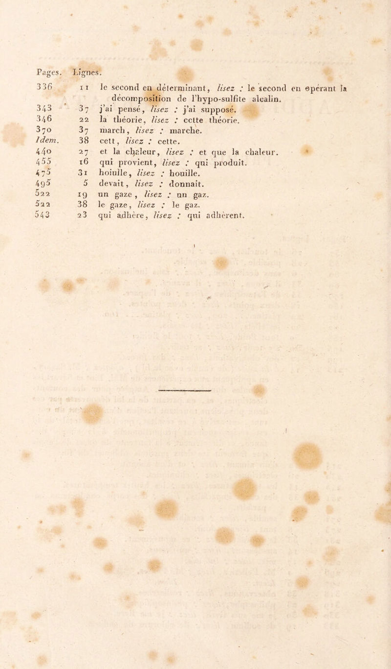 Pages. Lignes. 336 décomposition de l’hypo-sulfite alcalin. 343 ' 37 j’ai pensé, lisez : j’ai supposé. 370 37 niarch, lisez : marche. Idem. 38 celt, lisez .* cette. 440 27 et la cl^aleur, Usez ' et que la chaleur. 455 16 qui provient, Usez : qui produit. 475 31 hoiulle, Usez : houille. 49^ 5 devait, Usez : donnait. 522 î9 un gaze , Usez : un gaz. 52 2 38 le gaze, Usez .* le gaz. 543 23 qui adhère, Usez : qui adhèrent. \ epcrant la