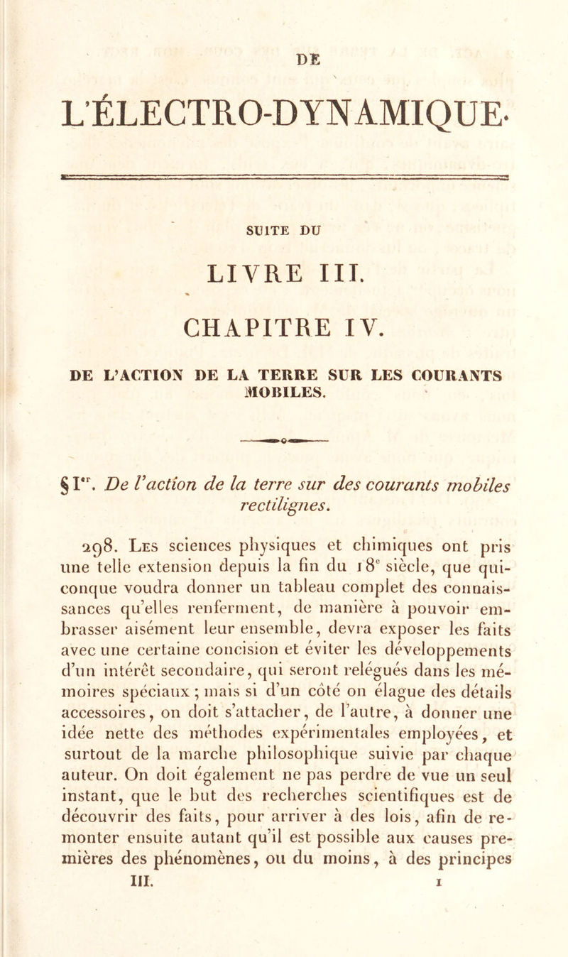 DE L ÉLECTRO-DYNAMIQUE- SUITE DU LIVRE III. % CHAPITRE IV. DE L’ACTION DE LA TERRE SUR LES COURANTS MOBILES. §1. De Vaction de la terre sur des courants mobiles rectilignes. 298. Les sciences physiques et chimiques ont pris une telle extension depuis la fin du j 8e siècle, que qui- conque voudra donner un tableau complet des connais- sances qu’elles renferment, de manière à pouvoir em- brasser aisément leur ensemble, devra exposer les faits avec une certaine concision et éviter les développements d’un intérêt secondaire, qui seront relégués dans les mé- moires spéciaux ; mais si d’un coté on élague des détails accessoires, on doit s’attacher, de l’autre, à donner une idée nette des méthodes expérimentales employées, et surtout de la marche philosophique suivie par chaque auteur. On doit également ne pas perdre de vue un seul instant, que le but des recherches scientifiques est de découvrir des faits, pour arriver à des lois, afin de re- monter ensuite autant qu’il est possible aux causes pre- mières des phénomènes, ou du moins, à des principes