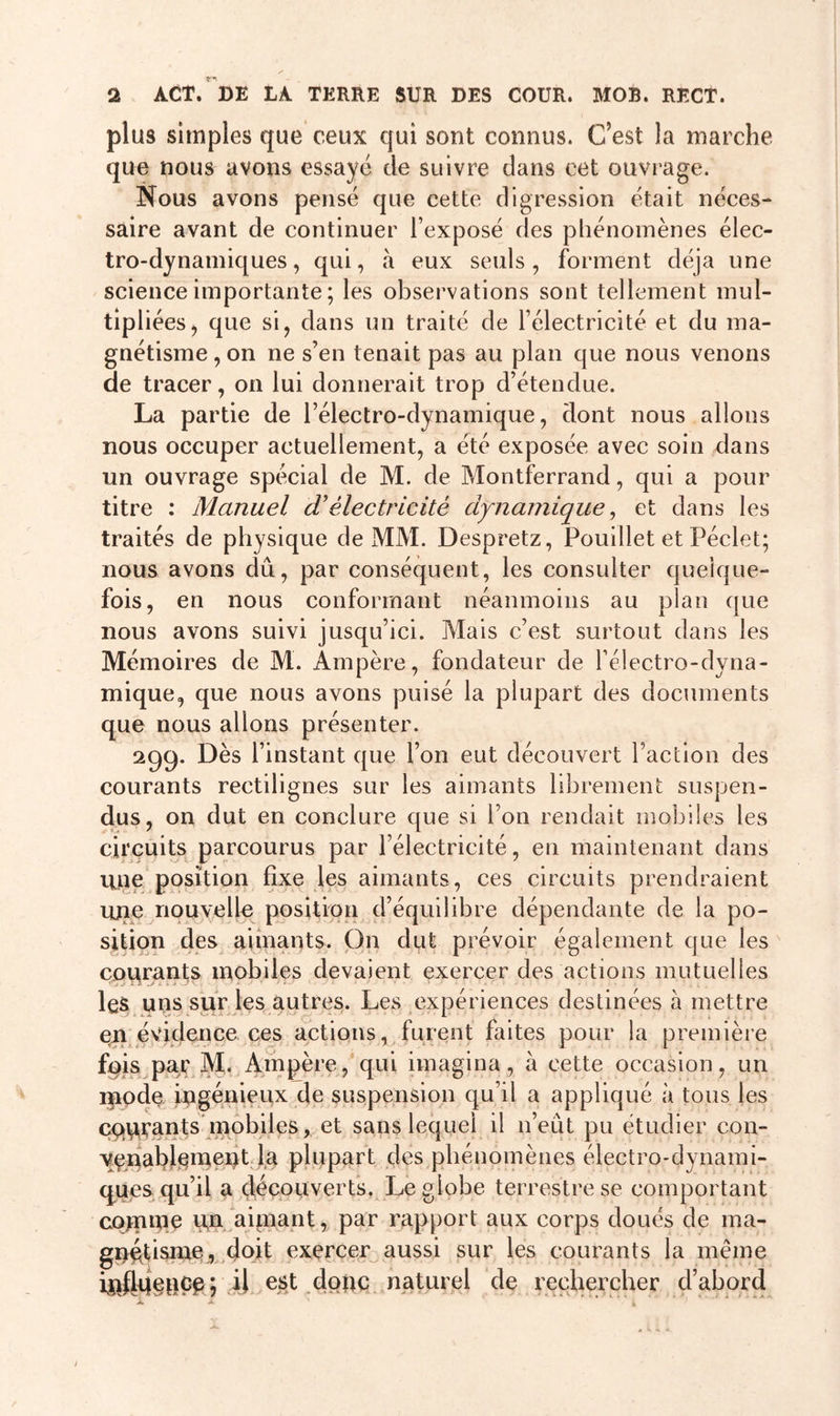 plus simples que ceux qui sont connus. C’est la marche que nous avons essayé de suivre dans cet ouvrage. Nous avons pensé que cette digression était néces- saire avant de continuer l’exposé des phénomènes élec- tro-dynamiques , qui, à eux seuls , forment déjà une science importante ; les observations sont tellement mul- tipliées , que si, dans un traité de l’électricité et du ma- gnétisme , on ne s’en tenait pas au plan que nous venons de tracer, on lui donnerait trop d’étendue. La partie de l’électro-dynamique, dont nous allons nous occuper actuellement, a été exposée avec soin dans un ouvrage spécial de M. de Montferrand, qui a pour titre : Manuel d’électricité dynamique, et dans les traités de physique de MM. Despretz, Pouillet et Péclet; nous avons dû, par conséquent, les consulter quelque- fois, en nous conformant néanmoins au plan que nous avons suivi jusqu’ici. Mais c’est surtout dans les Mémoires de M. Ampère, fondateur de l’électro-dyna- mique, que nous avons puisé la plupart des documents que nous allons présenter. 299. Dès l’instant que l’on eut découvert l’action des courants rectilignes sur les aimants librement suspen- dus, on dut en conclure que si l’on rendait mobiles les circuits parcourus par l’électricité, en maintenant dans une position fixe les aimants, ces circuits prendraient une nouvelle position d’équilibre dépendante de la po- sition des aimants. On dut prévoir également que les courants mobiles devaient exercer des actions mutuelles les uns sur les autres. Les expériences destinées à mettre en évidence ces actions, furent faites pour la première fois par M. Ampère, qui imagina, à cette occasion, un mode ingénieux de suspension qu’il a appliqué à tous les courants mobiles, et sans lequel il n’eut pu étudier con- venablement la plupart des phénomènes électro-dynami- ques qu’il a découverts. Le globe terrestre se comportant co&gt;nme un aimant, par rapport aux corps doués de ma- gnctisnie, doit exercer aussi sur les courants la même influence; il est donc naturel de rechercher d’abord