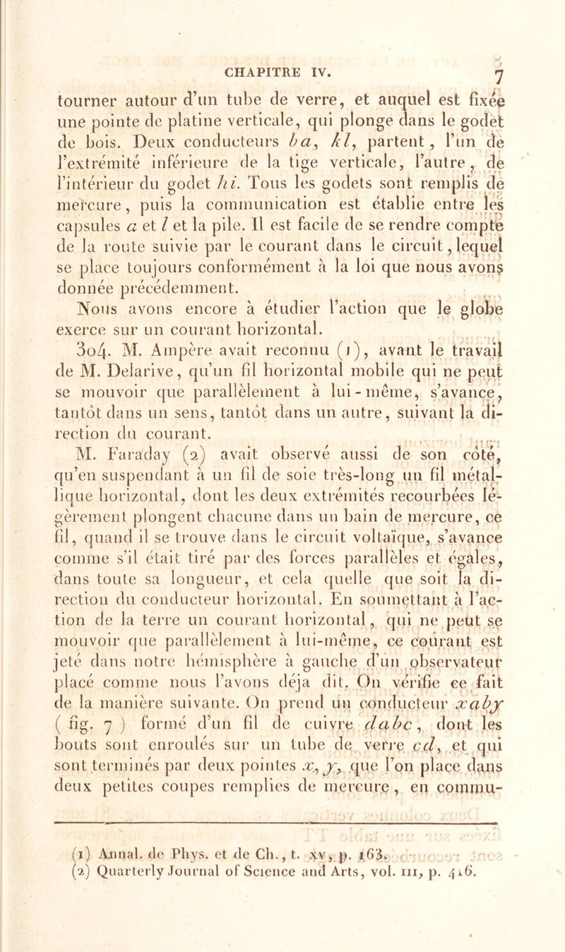 tourner autour d’un tube de verre, et auquel est fixée une pointe de platine verticale, qui plonge dans le godet de bois. Deux conducteurs ba, kl, partent, l’un de l’extrémité inférieure de la tige verticale, l’autre, de l’intérieur du godet hi. Tous les godets sont remplis de mercure, puis la communication est établie entre les capsules a et / et la pile. Il est facile de se rendre compté de la route suivie par le courant dans le circuit, lequel se place toujours conformément à la loi que nous avonç donnée précédemment. Nous avons encore à étudier l’action que le globe exerce sur un courant horizontal. 3o4. M. Ampère avait reconnu (i), avant le travail de M. Delarive, qu’un fil horizontal mobile qui ne peut se mouvoir que parallèlement à lui-même, s’avance, tantôt dans un sens, tantôt dans un autre, suivant la di- rection du courant. i • . v v • •  • ■ ■ * » M. Faraday (2) avait observé aussi de son coté, qu’en suspendant à un fil de soie très-long un fil métal- lique horizontal, dont les deux extrémités recourbées lé- gèrement plongent chacune dans un bain de mercure, ce fil, quand il se trouve dans le circuit voltaïque, s’avance comme s’il était tiré par des forces parallèles et égales, dans toute sa longueur, et cela quelle que soit la di- rection du conducteur horizontal. En soumettant à Tac- &gt; . • Y&gt; 1 .1 tion de la terre un courant horizontal, qui ne peut se mouvoir que parallèlement à lui-même, ce courant est jeté dans notre hémisphère à gauche d’un observateur placé comme nous l’avons déjà dit. O11 vérifie ce fait de la manière suivante. On prend un conducteur xabj ( fig. y ) formé d’un fil de cuivre dabc, dont les bouts sont enroulés sur un tube de verre cd, et qui sont terminés par deux pointes x., y&gt; que l’on place dans deux petites coupes remplies de mercure, en commit- ’ &gt; (1) Annal, de Phys, et de Ch., t. xv, p. 163. (2) Quarterly Journal of Science and Arts, vol. ni, p. 416.