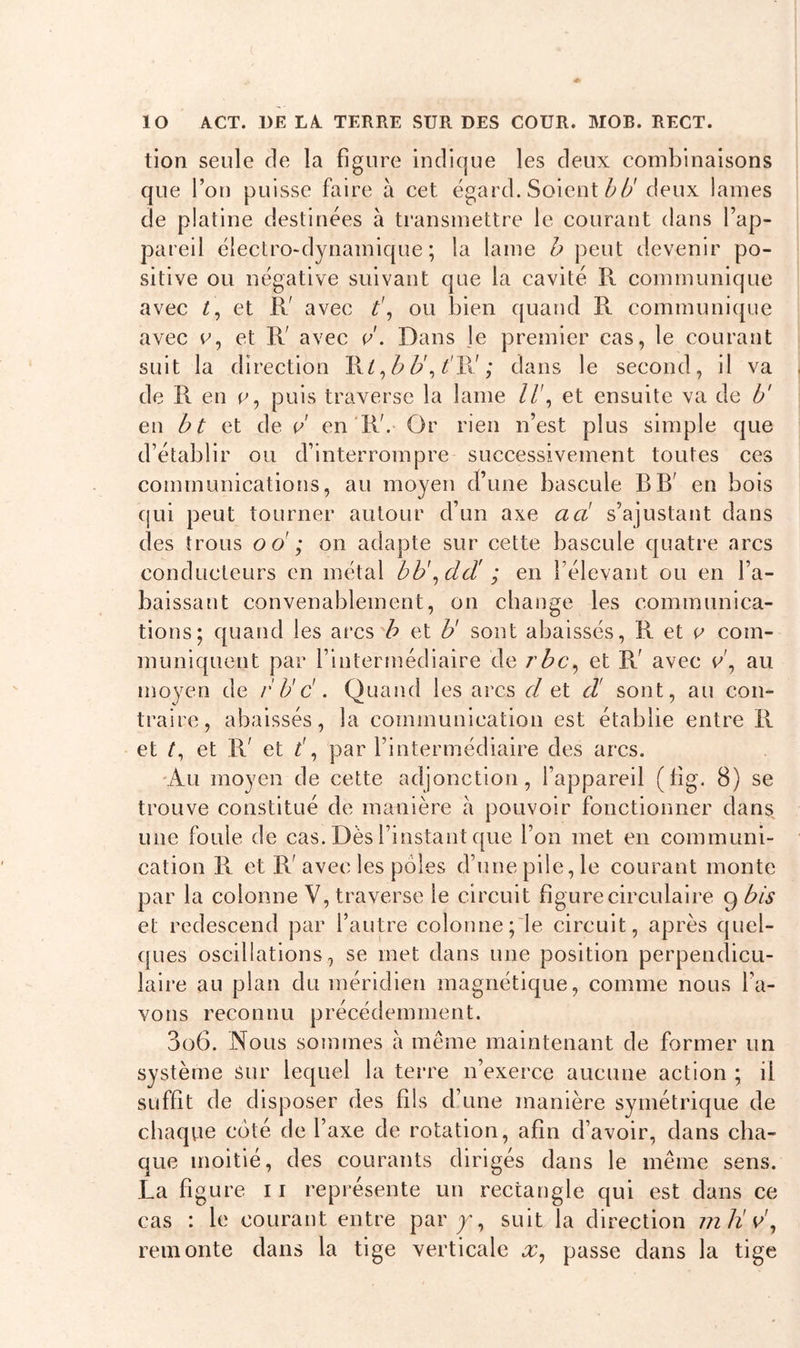 tion seule de la figure indique les deux combinaisons que l’on puisse faire à cet égard. Soient bd deux lames de platine destinées à transmettre le courant dans l’ap- pareil électro-dynamique; la lame b peut devenir po- sitive ou négative suivant que la cavité R communique avec t, et IV avec t\ ou bien quand R communique avec e, et R' avec d. Dans le premier cas, le courant suit la direction XD, b b\ V1V ; dans le second, il va de R en e, puis traverse la lame //', et ensuite va de b' en b t et de d en IV. Or rien n’est plus simple que d’établir ou d’interrompre successivement toutes ces communications, au moyen d’une bascule RR' en bois qui peut tourner autour d’un axe a ci s’ajustant dans des trous oo ; on adapte sur cette bascule quatre arcs conducteurs en métal bb\dd' ; en l’élevant ou en l’a- baissant convenablement, on change les communica- tions; quand les arcs b et U sont abaissés, R et e com- muniquent par l’intermédiaire de rbc, et R' avec v\ au moyen de /' de'. Quand les arcs cl et cl sont, au con- traire, abaissés, la communication est établie entre R et et R' et V, par l’intermédiaire des arcs. Au moyen de cette adjonction, l’appareil (fig. 8) se trouve constitué de manière à pouvoir fonctionner dans une foule de cas. Dès l’instant que l’on met en communi- cation R et R'avec les pôles d’une pile, le courant monte par la colonne V, traverse le circuit figure circulaire g bis et redescend par l’autre colonne; le circuit, après quel- ques oscillations, se met dans une position perpendicu- laire au plan du méridien magnétique, comme nous l’a- vons reconnu précédemment. 3o6. Nous sommes à même maintenant de former un système sur lequel la terre n’exerce aucune action ; il suffit de disposer des fils d’une manière symétrique de chaque coté, de l’axe de rotation, afin d’avoir, dans cha- que moitié, des courants dirigés dans le même sens. La figure 11 représente un rectangle qui est dans ce cas : le courant entre parj, suit la direction m U d, remonte dans la tige verticale x, passe dans la tige